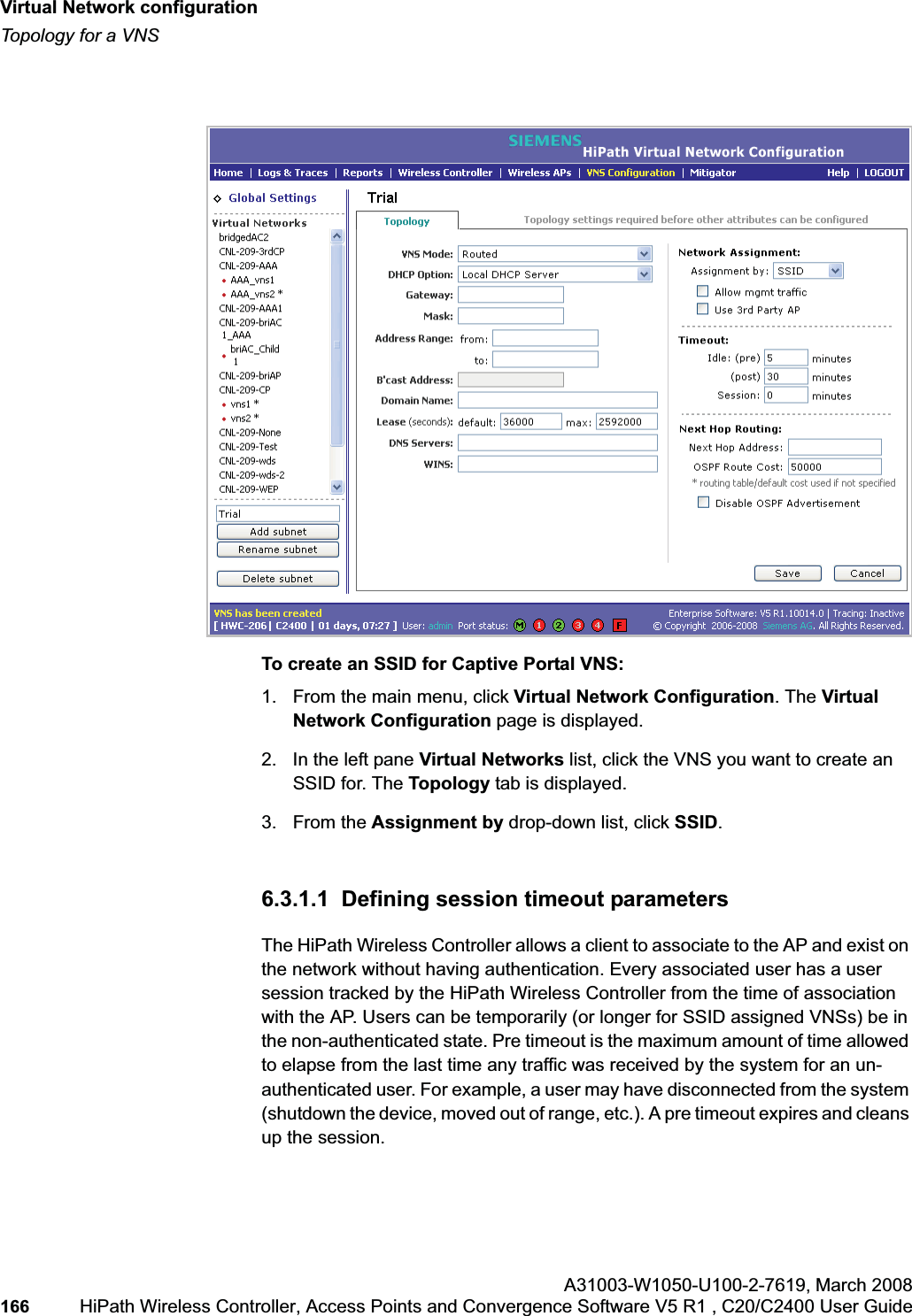 Virtual Network configurationhwc_vnsconfiguration.fmTopology for a VNSA31003-W1050-U100-2-7619,March 2008166 HiPath Wireless Controller, Access Points and Convergence Software V5 R1 , C20/C2400 User Guide To create an SSID for Captive Portal VNS:1. From the main menu, click Virtual Network Configuration. The Virtual Network Configuration page is displayed.2. In the left pane Virtual Networks list, click the VNS you want to create an SSID for. The Topology tab is displayed. 3. From the Assignment by drop-down list, click SSID.6.3.1.1 Defining session timeout parametersThe HiPath Wireless Controller allows a client to associate to the AP and exist on the network without having authentication. Every associated user has a user session tracked by the HiPath Wireless Controller from the time of association with the AP. Users can be temporarily (or longer for SSID assigned VNSs) be in the non-authenticated state. Pre timeout is the maximum amount of time allowed to elapse from the last time any traffic was received by the system for an un-authenticated user. For example, a user may have disconnected from the system (shutdown the device, moved out of range, etc.). A pre timeout expires and cleans up the session.