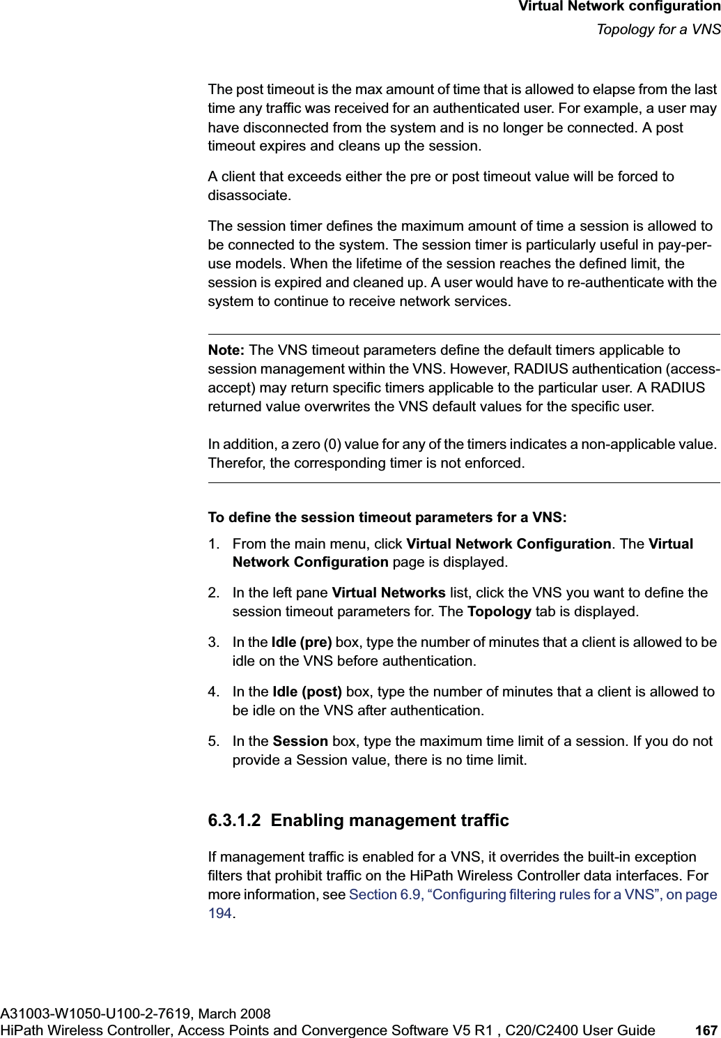 hwc_vnsconfiguration.fmVirtual Network configurationTopology for a VNSA31003-W1050-U100-2-7619, March 2008HiPath Wireless Controller, Access Points and Convergence Software V5 R1 , C20/C2400 User Guide 167 The post timeout is the max amount of time that is allowed to elapse from the last time any traffic was received for an authenticated user. For example, a user may have disconnected from the system and is no longer be connected. A post timeout expires and cleans up the session. A client that exceeds either the pre or post timeout value will be forced to disassociate.The session timer defines the maximum amount of time a session is allowed to be connected to the system. The session timer is particularly useful in pay-per-use models. When the lifetime of the session reaches the defined limit, the session is expired and cleaned up. A user would have to re-authenticate with the system to continue to receive network services. Note: The VNS timeout parameters define the default timers applicable to session management within the VNS. However, RADIUS authentication (access-accept) may return specific timers applicable to the particular user. A RADIUS returned value overwrites the VNS default values for the specific user. In addition, a zero (0) value for any of the timers indicates a non-applicable value. Therefor, the corresponding timer is not enforced.To define the session timeout parameters for a VNS:1. From the main menu, click Virtual Network Configuration. The Virtual Network Configuration page is displayed.2. In the left pane Virtual Networks list, click the VNS you want to define the session timeout parameters for. The Topology tab is displayed. 3. In the Idle (pre) box, type the number of minutes that a client is allowed to be idle on the VNS before authentication.4. In the Idle (post) box, type the number of minutes that a client is allowed to be idle on the VNS after authentication. 5. In the Session box, type the maximum time limit of a session. If you do not provide a Session value, there is no time limit.6.3.1.2 Enabling management trafficIf management traffic is enabled for a VNS, it overrides the built-in exception filters that prohibit traffic on the HiPath Wireless Controller data interfaces. For more information, see Section 6.9, “Configuring filtering rules for a VNS”, on page 194.