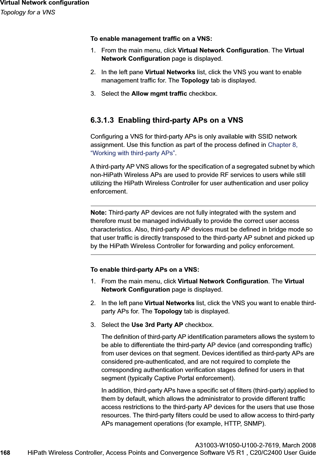 Virtual Network configurationhwc_vnsconfiguration.fmTopology for a VNSA31003-W1050-U100-2-7619,March 2008168 HiPath Wireless Controller, Access Points and Convergence Software V5 R1 , C20/C2400 User Guide To enable management traffic on a VNS:1. From the main menu, click Virtual Network Configuration. The Virtual Network Configuration page is displayed.2. In the left pane Virtual Networks list, click the VNS you want to enable management traffic for. The Topology tab is displayed.3. Select the Allow mgmt traffic checkbox.6.3.1.3 Enabling third-party APs on a VNSConfiguring a VNS for third-party APs is only available with SSID network assignment. Use this function as part of the process defined in Chapter 8, “Working with third-party APs”.A third-party AP VNS allows for the specification of a segregated subnet by which non-HiPath Wireless APs are used to provide RF services to users while still utilizing the HiPath Wireless Controller for user authentication and user policy enforcement.Note: Third-party AP devices are not fully integrated with the system and therefore must be managed individually to provide the correct user access characteristics. Also, third-party AP devices must be defined in bridge mode so that user traffic is directly transposed to the third-party AP subnet and picked up by the HiPath Wireless Controller for forwarding and policy enforcement.To enable third-party APs on a VNS:1. From the main menu, click Virtual Network Configuration. The Virtual Network Configuration page is displayed.2. In the left pane Virtual Networks list, click the VNS you want to enable third-party APs for. The Topology tab is displayed.3. Select the Use 3rd Party AP checkbox. The definition of third-party AP identification parameters allows the system to be able to differentiate the third-party AP device (and corresponding traffic) from user devices on that segment. Devices identified as third-party APs are considered pre-authenticated, and are not required to complete the corresponding authentication verification stages defined for users in that segment (typically Captive Portal enforcement). In addition, third-party APs have a specific set of filters (third-party) applied to them by default, which allows the administrator to provide different traffic access restrictions to the third-party AP devices for the users that use those resources. The third-party filters could be used to allow access to third-party APs management operations (for example, HTTP, SNMP).