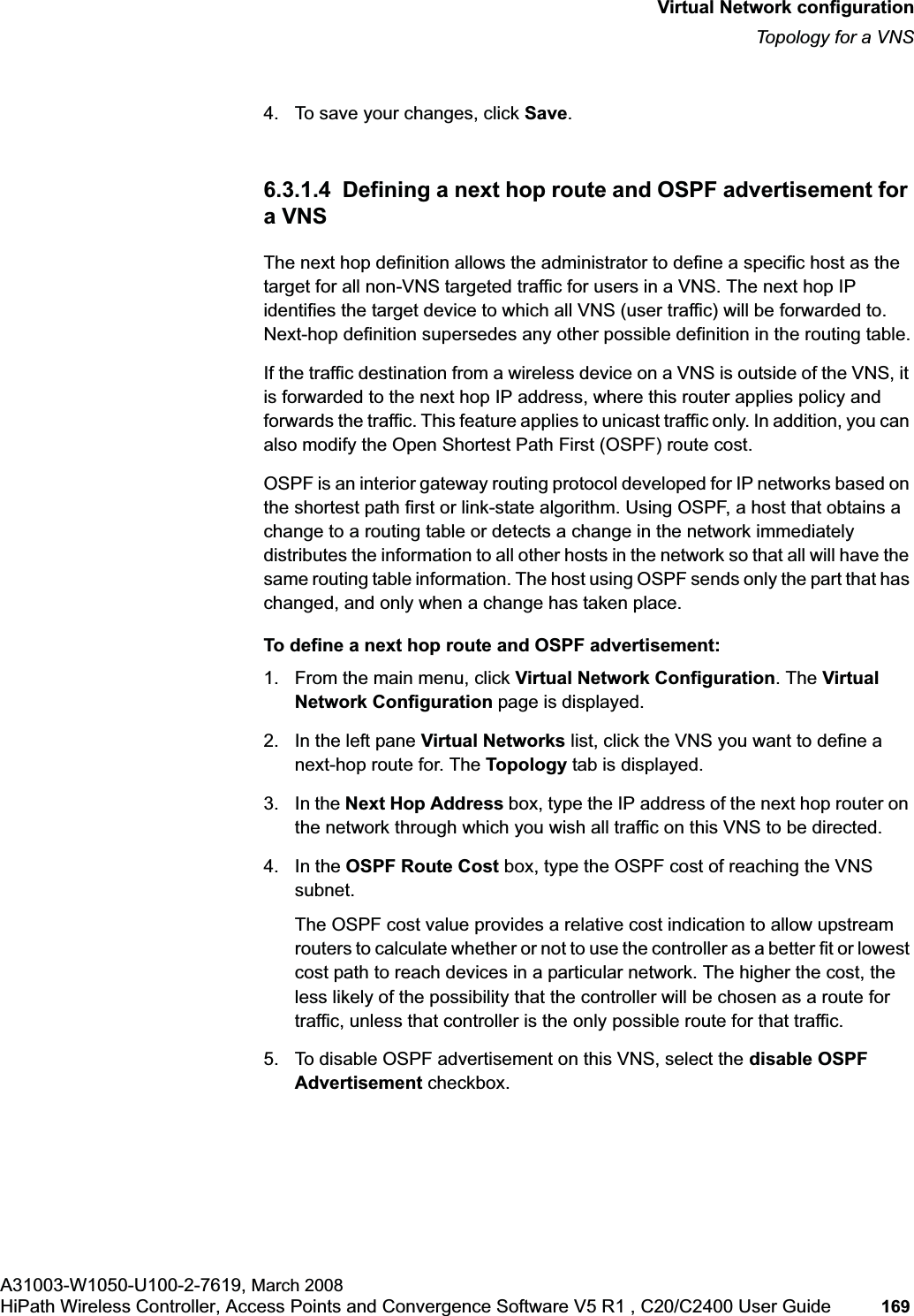 hwc_vnsconfiguration.fmVirtual Network configurationTopology for a VNSA31003-W1050-U100-2-7619, March 2008HiPath Wireless Controller, Access Points and Convergence Software V5 R1 , C20/C2400 User Guide 169 4. To save your changes, click Save.6.3.1.4 Defining a next hop route and OSPF advertisement for a VNSThe next hop definition allows the administrator to define a specific host as the target for all non-VNS targeted traffic for users in a VNS. The next hop IP identifies the target device to which all VNS (user traffic) will be forwarded to. Next-hop definition supersedes any other possible definition in the routing table.If the traffic destination from a wireless device on a VNS is outside of the VNS, it is forwarded to the next hop IP address, where this router applies policy and forwards the traffic. This feature applies to unicast traffic only. In addition, you can also modify the Open Shortest Path First (OSPF) route cost. OSPF is an interior gateway routing protocol developed for IP networks based on the shortest path first or link-state algorithm. Using OSPF, a host that obtains a change to a routing table or detects a change in the network immediately distributes the information to all other hosts in the network so that all will have the same routing table information. The host using OSPF sends only the part that has changed, and only when a change has taken place.To define a next hop route and OSPF advertisement:1. From the main menu, click Virtual Network Configuration. The Virtual Network Configuration page is displayed.2. In the left pane Virtual Networks list, click the VNS you want to define a next-hop route for. The Topology tab is displayed.3. In the Next Hop Address box, type the IP address of the next hop router on the network through which you wish all traffic on this VNS to be directed. 4. In the OSPF Route Cost box, type the OSPF cost of reaching the VNS subnet.The OSPF cost value provides a relative cost indication to allow upstream routers to calculate whether or not to use the controller as a better fit or lowest cost path to reach devices in a particular network. The higher the cost, the less likely of the possibility that the controller will be chosen as a route for traffic, unless that controller is the only possible route for that traffic. 5. To disable OSPF advertisement on this VNS, select the disable OSPF Advertisement checkbox.