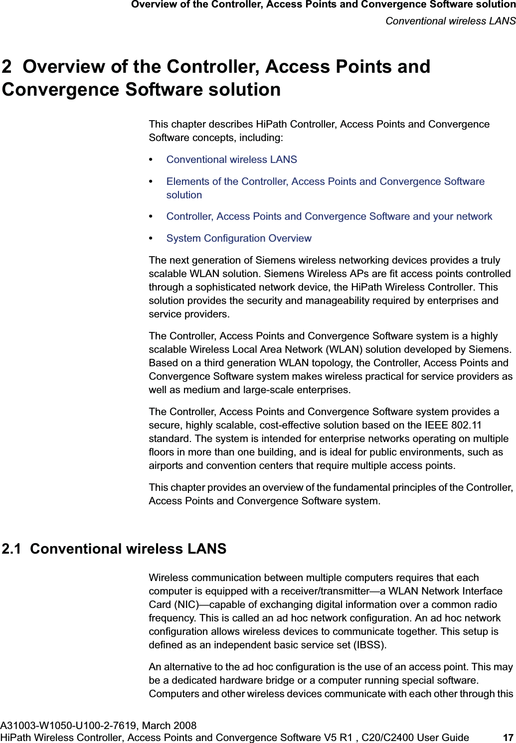 hwc_intro.fmA31003-W1050-U100-2-7619, March 2008HiPath Wireless Controller, Access Points and Convergence Software V5 R1 , C20/C2400 User Guide 17 Overview of the Controller, Access Points and Convergence Software solutionConventional wireless LANS2 Overview of the Controller, Access Points and Convergence Software solutionThis chapter describes HiPath Controller, Access Points and Convergence Software concepts, including:•Conventional wireless LANS•Elements of the Controller, Access Points and Convergence Software solution•Controller, Access Points and Convergence Software and your network•System Configuration OverviewThe next generation of Siemens wireless networking devices provides a truly scalable WLAN solution. Siemens Wireless APs are fit access points controlled through a sophisticated network device, the HiPath Wireless Controller. This solution provides the security and manageability required by enterprises and service providers.The Controller, Access Points and Convergence Software system is a highly scalable Wireless Local Area Network (WLAN) solution developed by Siemens. Based on a third generation WLAN topology, the Controller, Access Points and Convergence Software system makes wireless practical for service providers as well as medium and large-scale enterprises.The Controller, Access Points and Convergence Software system provides a secure, highly scalable, cost-effective solution based on the IEEE 802.11 standard. The system is intended for enterprise networks operating on multiple floors in more than one building, and is ideal for public environments, such as airports and convention centers that require multiple access points.This chapter provides an overview of the fundamental principles of the Controller, Access Points and Convergence Software system.2.1 Conventional wireless LANSWireless communication between multiple computers requires that each computer is equipped with a receiver/transmitter—a WLAN Network Interface Card (NIC)—capable of exchanging digital information over a common radio frequency. This is called an ad hoc network configuration. An ad hoc network configuration allows wireless devices to communicate together. This setup is defined as an independent basic service set (IBSS).An alternative to the ad hoc configuration is the use of an access point. This may be a dedicated hardware bridge or a computer running special software. Computers and other wireless devices communicate with each other through this