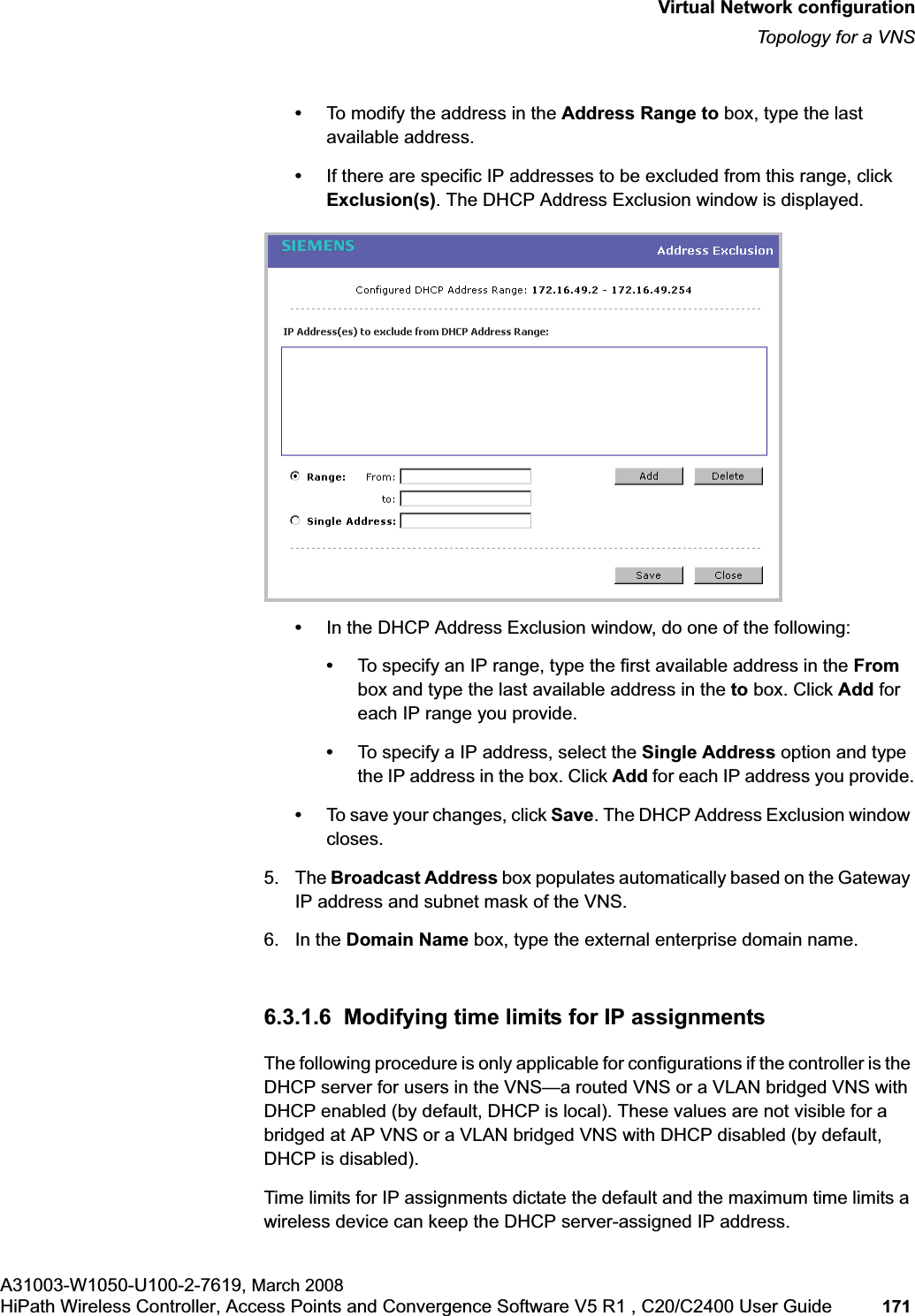 hwc_vnsconfiguration.fmVirtual Network configurationTopology for a VNSA31003-W1050-U100-2-7619, March 2008HiPath Wireless Controller, Access Points and Convergence Software V5 R1 , C20/C2400 User Guide 171 •To modify the address in the Address Range to box, type the last available address.•If there are specific IP addresses to be excluded from this range, click Exclusion(s). The DHCP Address Exclusion window is displayed. •In the DHCP Address Exclusion window, do one of the following:•To specify an IP range, type the first available address in the Frombox and type the last available address in the to box. Click Add for each IP range you provide.•To specify a IP address, select the Single Address option and type the IP address in the box. Click Add for each IP address you provide.•To save your changes, click Save. The DHCP Address Exclusion window closes.5. The Broadcast Address box populates automatically based on the Gateway IP address and subnet mask of the VNS.6. In the Domain Name box, type the external enterprise domain name.6.3.1.6 Modifying time limits for IP assignmentsThe following procedure is only applicable for configurations if the controller is the DHCP server for users in the VNS—a routed VNS or a VLAN bridged VNS with DHCP enabled (by default, DHCP is local). These values are not visible for a bridged at AP VNS or a VLAN bridged VNS with DHCP disabled (by default, DHCP is disabled).Time limits for IP assignments dictate the default and the maximum time limits a wireless device can keep the DHCP server-assigned IP address.