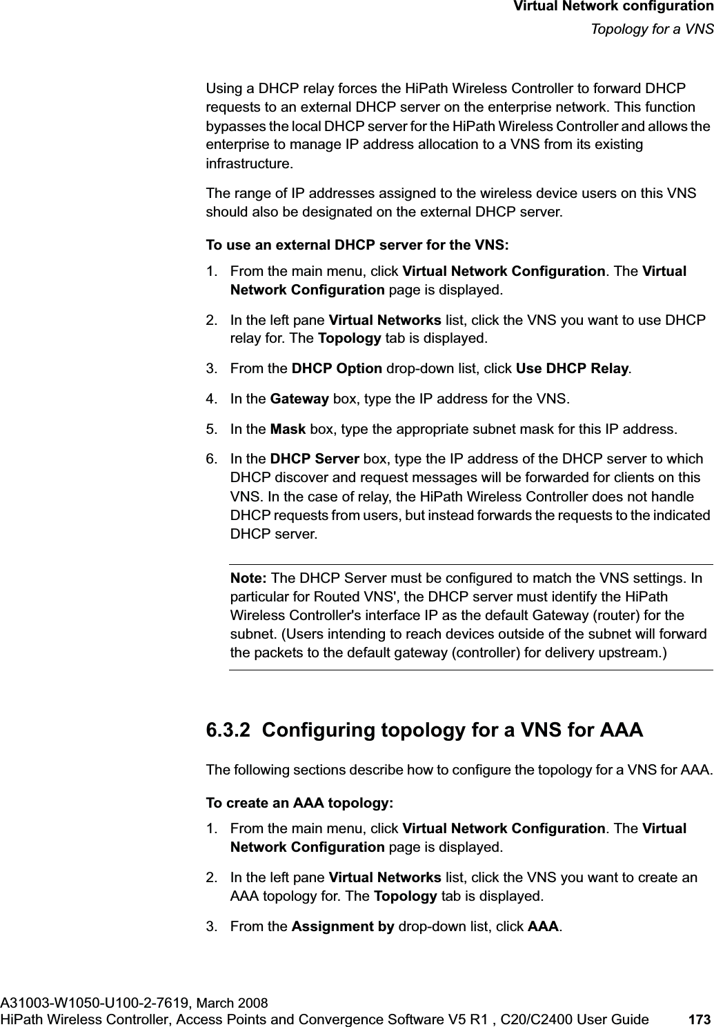 hwc_vnsconfiguration.fmVirtual Network configurationTopology for a VNSA31003-W1050-U100-2-7619, March 2008HiPath Wireless Controller, Access Points and Convergence Software V5 R1 , C20/C2400 User Guide 173 Using a DHCP relay forces the HiPath Wireless Controller to forward DHCP requests to an external DHCP server on the enterprise network. This function bypasses the local DHCP server for the HiPath Wireless Controller and allows the enterprise to manage IP address allocation to a VNS from its existing infrastructure.The range of IP addresses assigned to the wireless device users on this VNS should also be designated on the external DHCP server.To use an external DHCP server for the VNS:1. From the main menu, click Virtual Network Configuration. The Virtual Network Configuration page is displayed.2. In the left pane Virtual Networks list, click the VNS you want to use DHCP relay for. The Topology tab is displayed.3. From the DHCP Option drop-down list, click Use DHCP Relay.4. In the Gateway box, type the IP address for the VNS. 5. In the Mask box, type the appropriate subnet mask for this IP address.6. In the DHCP Server box, type the IP address of the DHCP server to which DHCP discover and request messages will be forwarded for clients on this VNS. In the case of relay, the HiPath Wireless Controller does not handle DHCP requests from users, but instead forwards the requests to the indicated DHCP server.Note: The DHCP Server must be configured to match the VNS settings. In particular for Routed VNS', the DHCP server must identify the HiPath Wireless Controller's interface IP as the default Gateway (router) for the subnet. (Users intending to reach devices outside of the subnet will forward the packets to the default gateway (controller) for delivery upstream.)6.3.2 Configuring topology for a VNS for AAAThe following sections describe how to configure the topology for a VNS for AAA.To create an AAA topology:1. From the main menu, click Virtual Network Configuration. The Virtual Network Configuration page is displayed.2. In the left pane Virtual Networks list, click the VNS you want to create an AAA topology for. The Topology tab is displayed.3. From the Assignment by drop-down list, click AAA.