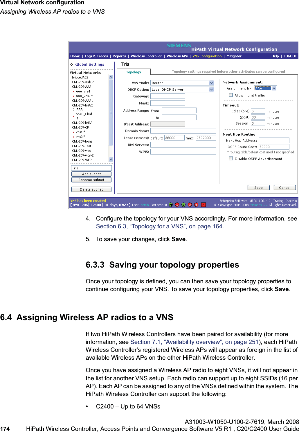 Virtual Network configurationhwc_vnsconfiguration.fmAssigning Wireless AP radios to a VNSA31003-W1050-U100-2-7619,March 2008174 HiPath Wireless Controller, Access Points and Convergence Software V5 R1 , C20/C2400 User Guide 4. Configure the topology for your VNS accordingly. For more information, see Section 6.3, “Topology for a VNS”, on page 164.5. To save your changes, click Save.6.3.3 Saving your topology propertiesOnce your topology is defined, you can then save your topology properties to continue configuring your VNS. To save your topology properties, click Save.6.4 Assigning Wireless AP radios to a VNSIf two HiPath Wireless Controllers have been paired for availability (for more information, see Section 7.1, “Availability overview”, on page 251), each HiPath Wireless Controller's registered Wireless APs will appear as foreign in the list of available Wireless APs on the other HiPath Wireless Controller.Once you have assigned a Wireless AP radio to eight VNSs, it will not appear in the list for another VNS setup. Each radio can support up to eight SSIDs (16 per AP). Each AP can be assigned to any of the VNSs defined within the system. The HiPath Wireless Controller can support the following:•C2400 – Up to 64 VNSs
