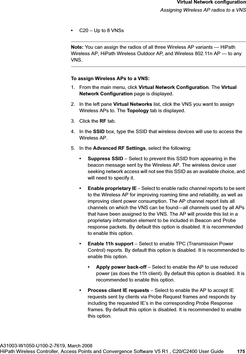 hwc_vnsconfiguration.fmVirtual Network configurationAssigning Wireless AP radios to a VNSA31003-W1050-U100-2-7619, March 2008HiPath Wireless Controller, Access Points and Convergence Software V5 R1 , C20/C2400 User Guide 175 •C20 – Up to 8 VNSsNote: You can assign the radios of all three Wireless AP variants — HiPath Wireless AP, HiPath Wireless Outdoor AP, and Wireless 802.11n AP — to any VNS.To assign Wireless APs to a VNS:1. From the main menu, click Virtual Network Configuration. The Virtual Network Configuration page is displayed.2. In the left pane Virtual Networks list, click the VNS you want to assign Wireless APs to. The Topology tab is displayed. 3. Click the RF tab.4. In the SSID box, type the SSID that wireless devices will use to access the Wireless AP.5. In the Advanced RF Settings, select the following:• Suppress SSID – Select to prevent this SSID from appearing in the beacon message sent by the Wireless AP. The wireless device user seeking network access will not see this SSID as an available choice, and will need to specify it.• Enable proprietary IE – Select to enable radio channel reports to be sent to the Wireless AP for improving roaming time and reliability, as well as improving client power consumption. The AP channel report lists all channels on which the VNS can be found—all channels used by all APs that have been assigned to the VNS. The AP will provide this list in a proprietary information element to be included in Beacon and Probe response packets. By default this option is disabled. It is recommended to enable this option.• Enable 11h support – Select to enable TPC (Transmission Power Control) reports. By default this option is disabled. It is recommended to enable this option.• Apply power back-off – Select to enable the AP to use reduced power (as does the 11h client). By default this option is disabled. It is recommended to enable this option.• Process client IE requests – Select to enable the AP to accept IE requests sent by clients via Probe Request frames and responds by including the requested IE’s in the corresponding Probe Response frames. By default this option is disabled. It is recommended to enable this option.