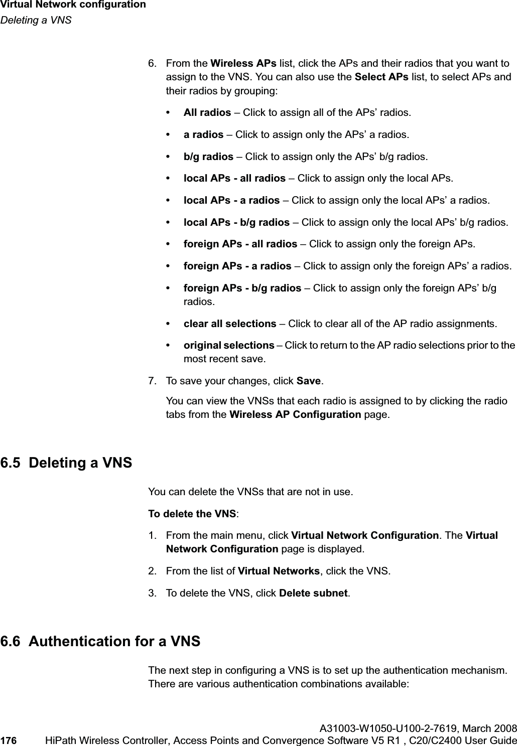 Virtual Network configurationhwc_vnsconfiguration.fmDeleting a VNSA31003-W1050-U100-2-7619,March 2008176 HiPath Wireless Controller, Access Points and Convergence Software V5 R1 , C20/C2400 User Guide 6. From the Wireless APs list, click the APs and their radios that you want to assign to the VNS. You can also use the Select APs list, to select APs and their radios by grouping: • All radios – Click to assign all of the APs’ radios.•a radios – Click to assign only the APs’ a radios.• b/g radios – Click to assign only the APs’ b/g radios.• local APs - all radios – Click to assign only the local APs.• local APs - a radios – Click to assign only the local APs’ a radios.• local APs - b/g radios – Click to assign only the local APs’ b/g radios.• foreign APs - all radios – Click to assign only the foreign APs.• foreign APs - a radios – Click to assign only the foreign APs’ a radios.• foreign APs - b/g radios – Click to assign only the foreign APs’ b/g radios.• clear all selections – Click to clear all of the AP radio assignments.• original selections – Click to return to the AP radio selections prior to the most recent save.7. To save your changes, click Save.You can view the VNSs that each radio is assigned to by clicking the radio tabs from the Wireless AP Configuration page.6.5 Deleting a VNSYou can delete the VNSs that are not in use.To delete the VNS:1. From the main menu, click Virtual Network Configuration. The Virtual Network Configuration page is displayed.2. From the list of Virtual Networks, click the VNS.3. To delete the VNS, click Delete subnet.6.6 Authentication for a VNSThe next step in configuring a VNS is to set up the authentication mechanism. There are various authentication combinations available: