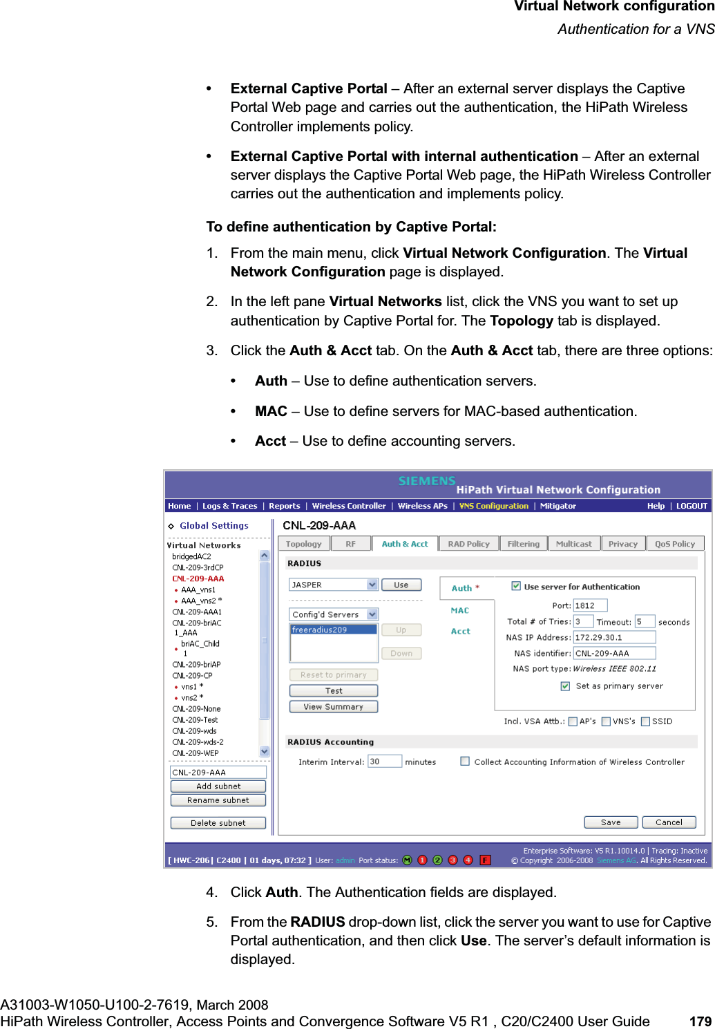 hwc_vnsconfiguration.fmVirtual Network configurationAuthentication for a VNSA31003-W1050-U100-2-7619, March 2008HiPath Wireless Controller, Access Points and Convergence Software V5 R1 , C20/C2400 User Guide 179 • External Captive Portal – After an external server displays the Captive Portal Web page and carries out the authentication, the HiPath Wireless Controller implements policy.• External Captive Portal with internal authentication – After an external server displays the Captive Portal Web page, the HiPath Wireless Controller carries out the authentication and implements policy.To define authentication by Captive Portal:1. From the main menu, click Virtual Network Configuration. The Virtual Network Configuration page is displayed.2. In the left pane Virtual Networks list, click the VNS you want to set up authentication by Captive Portal for. The Topology tab is displayed.3. Click the Auth & Acct tab. On the Auth & Acct tab, there are three options:•Auth – Use to define authentication servers.•MAC – Use to define servers for MAC-based authentication.•Acct – Use to define accounting servers.4. Click Auth. The Authentication fields are displayed.5. From the RADIUS drop-down list, click the server you want to use for Captive Portal authentication, and then click Use. The server’s default information is displayed.