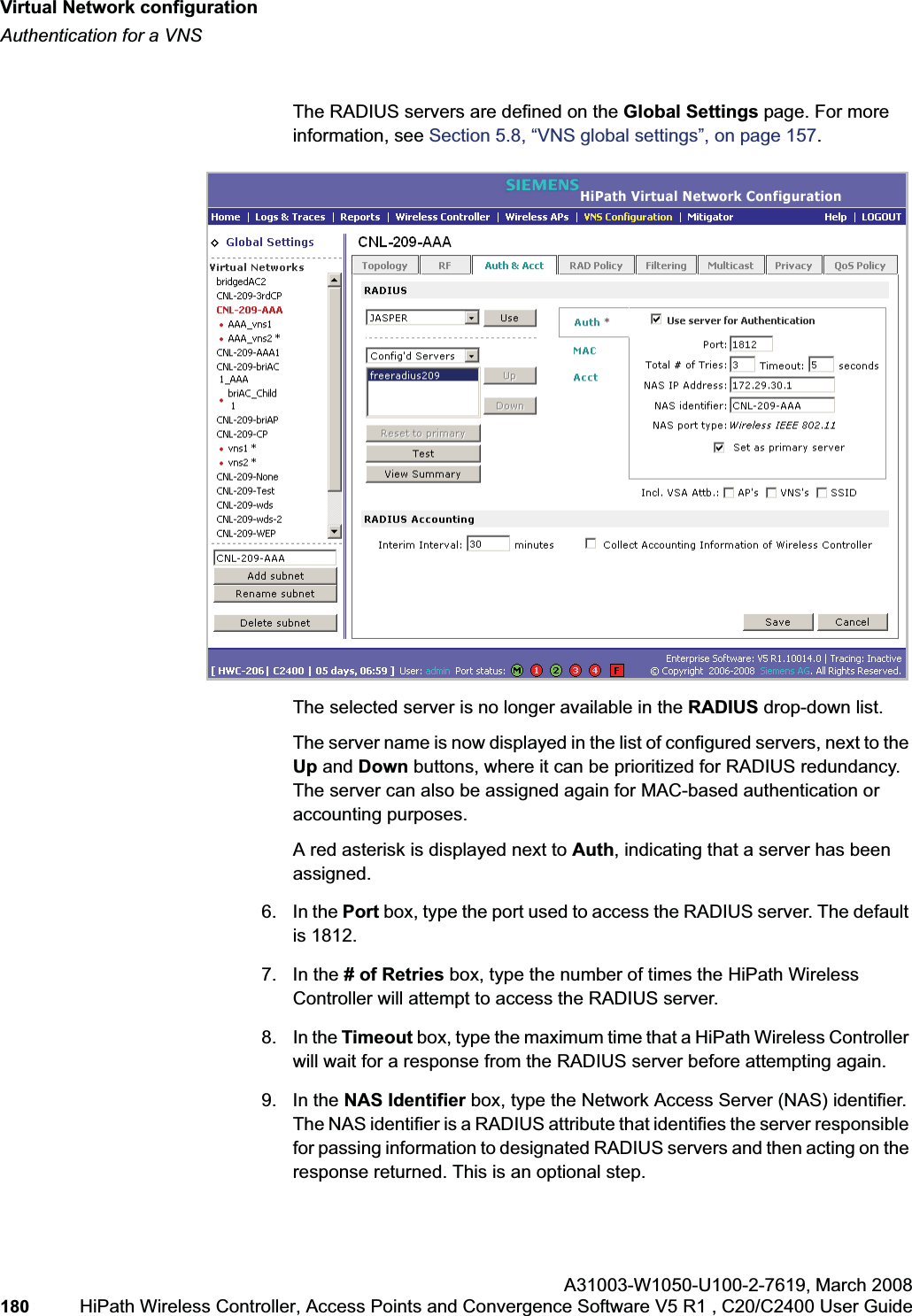 Virtual Network configurationhwc_vnsconfiguration.fmAuthentication for a VNSA31003-W1050-U100-2-7619,March 2008180 HiPath Wireless Controller, Access Points and Convergence Software V5 R1 , C20/C2400 User Guide The RADIUS servers are defined on the Global Settings page. For more information, see Section 5.8, “VNS global settings”, on page 157.The selected server is no longer available in the RADIUS drop-down list. The server name is now displayed in the list of configured servers, next to the Up and Down buttons, where it can be prioritized for RADIUS redundancy. The server can also be assigned again for MAC-based authentication or accounting purposes. A red asterisk is displayed next to Auth, indicating that a server has been assigned.6. In the Port box, type the port used to access the RADIUS server. The default is 1812.7. In the # of Retries box, type the number of times the HiPath Wireless Controller will attempt to access the RADIUS server.8. In the Timeout box, type the maximum time that a HiPath Wireless Controller will wait for a response from the RADIUS server before attempting again.9. In the NAS Identifier box, type the Network Access Server (NAS) identifier. The NAS identifier is a RADIUS attribute that identifies the server responsible for passing information to designated RADIUS servers and then acting on the response returned. This is an optional step.