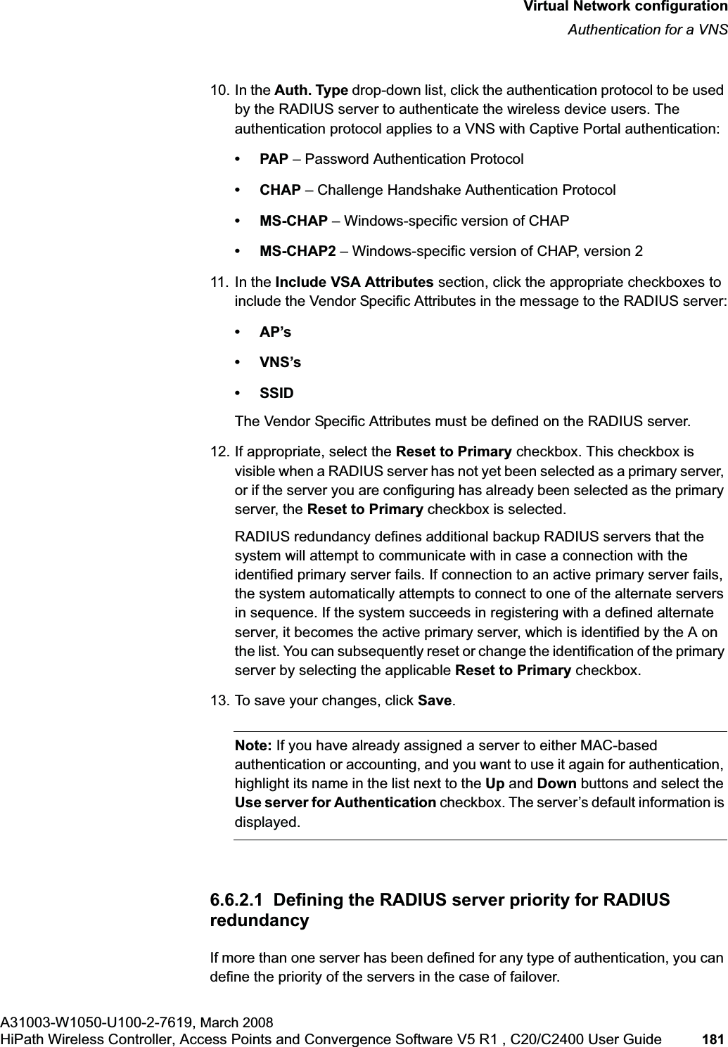 hwc_vnsconfiguration.fmVirtual Network configurationAuthentication for a VNSA31003-W1050-U100-2-7619, March 2008HiPath Wireless Controller, Access Points and Convergence Software V5 R1 , C20/C2400 User Guide 181 10. In the Auth. Type drop-down list, click the authentication protocol to be used by the RADIUS server to authenticate the wireless device users. The authentication protocol applies to a VNS with Captive Portal authentication:•PAP – Password Authentication Protocol• CHAP – Challenge Handshake Authentication Protocol• MS-CHAP – Windows-specific version of CHAP• MS-CHAP2 – Windows-specific version of CHAP, version 2 11. In the Include VSA Attributes section, click the appropriate checkboxes to include the Vendor Specific Attributes in the message to the RADIUS server:•AP’s•VNS’s• SSIDThe Vendor Specific Attributes must be defined on the RADIUS server.12. If appropriate, select the Reset to Primary checkbox. This checkbox is visible when a RADIUS server has not yet been selected as a primary server, or if the server you are configuring has already been selected as the primary server, the Reset to Primary checkbox is selected.RADIUS redundancy defines additional backup RADIUS servers that the system will attempt to communicate with in case a connection with the identified primary server fails. If connection to an active primary server fails, the system automatically attempts to connect to one of the alternate servers in sequence. If the system succeeds in registering with a defined alternate server, it becomes the active primary server, which is identified by the A on the list. You can subsequently reset or change the identification of the primary server by selecting the applicable Reset to Primary checkbox. 13. To save your changes, click Save.Note: If you have already assigned a server to either MAC-based authentication or accounting, and you want to use it again for authentication, highlight its name in the list next to the Up and Down buttons and select the Use server for Authentication checkbox. The server’s default information is displayed.6.6.2.1 Defining the RADIUS server priority for RADIUS redundancyIf more than one server has been defined for any type of authentication, you can define the priority of the servers in the case of failover.