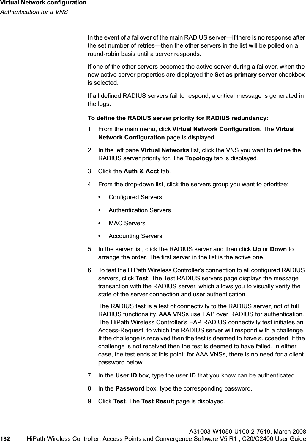 Virtual Network configurationhwc_vnsconfiguration.fmAuthentication for a VNSA31003-W1050-U100-2-7619,March 2008182 HiPath Wireless Controller, Access Points and Convergence Software V5 R1 , C20/C2400 User Guide In the event of a failover of the main RADIUS server—if there is no response after the set number of retries—then the other servers in the list will be polled on a round-robin basis until a server responds.If one of the other servers becomes the active server during a failover, when the new active server properties are displayed the Set as primary server checkbox is selected. If all defined RADIUS servers fail to respond, a critical message is generated in the logs.To define the RADIUS server priority for RADIUS redundancy:1. From the main menu, click Virtual Network Configuration. The Virtual Network Configuration page is displayed.2. In the left pane Virtual Networks list, click the VNS you want to define the RADIUS server priority for. The Topology tab is displayed.3. Click the Auth & Acct tab.4. From the drop-down list, click the servers group you want to prioritize: •Configured Servers•Authentication Servers•MAC Servers•Accounting Servers5. In the server list, click the RADIUS server and then click Up or Down to arrange the order. The first server in the list is the active one. 6. To test the HiPath Wireless Controller’s connection to all configured RADIUS servers, click Test. The Test RADIUS servers page displays the message transaction with the RADIUS server, which allows you to visually verify the state of the server connection and user authentication.The RADIUS test is a test of connectivity to the RADIUS server, not of full RADIUS functionality. AAA VNSs use EAP over RADIUS for authentication.The HiPath Wireless Controller’s EAP RADIUS connectivity test initiates an Access-Request, to which the RADIUS server will respond with a challenge. If the challenge is received then the test is deemed to have succeeded. If the challenge is not received then the test is deemed to have failed. In either case, the test ends at this point; for AAA VNSs, there is no need for a client password below. 7. In the User ID box, type the user ID that you know can be authenticated.8. In the Password box, type the corresponding password.9. Click Test. The Test Result page is displayed.