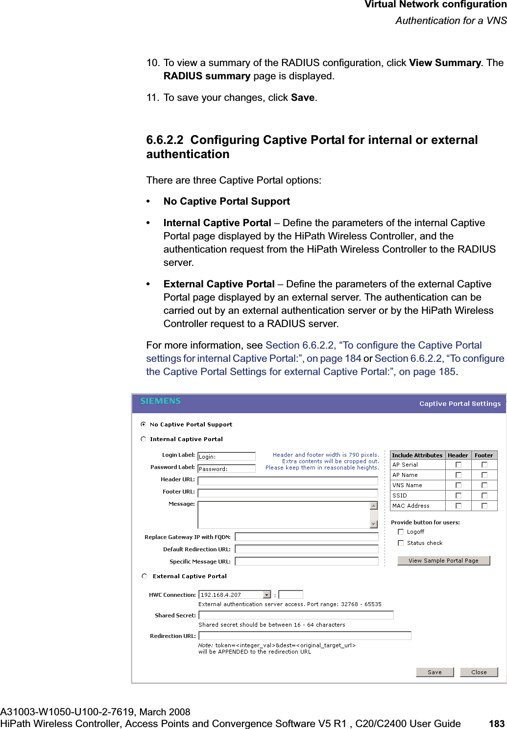 hwc_vnsconfiguration.fmVirtual Network configurationAuthentication for a VNSA31003-W1050-U100-2-7619, March 2008HiPath Wireless Controller, Access Points and Convergence Software V5 R1 , C20/C2400 User Guide 183 10. To view a summary of the RADIUS configuration, click View Summary. The RADIUS summary page is displayed.11. To save your changes, click Save.6.6.2.2 Configuring Captive Portal for internal or external authenticationThere are three Captive Portal options:• No Captive Portal Support• Internal Captive Portal – Define the parameters of the internal Captive Portal page displayed by the HiPath Wireless Controller, and the authentication request from the HiPath Wireless Controller to the RADIUS server.• External Captive Portal – Define the parameters of the external Captive Portal page displayed by an external server. The authentication can be carried out by an external authentication server or by the HiPath Wireless Controller request to a RADIUS server.For more information, see Section 6.6.2.2, “To configure the Captive Portal settings for internal Captive Portal:”, on page 184 or Section 6.6.2.2, “To configure the Captive Portal Settings for external Captive Portal:”, on page 185.