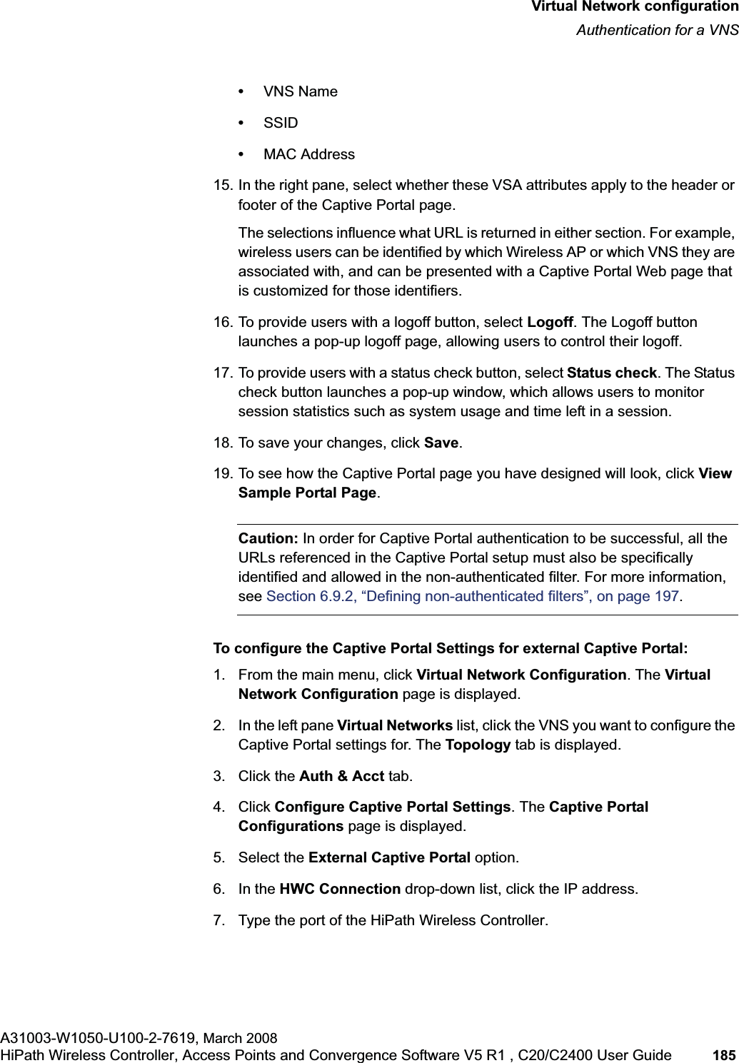 hwc_vnsconfiguration.fmVirtual Network configurationAuthentication for a VNSA31003-W1050-U100-2-7619, March 2008HiPath Wireless Controller, Access Points and Convergence Software V5 R1 , C20/C2400 User Guide 185 •VNS Name•SSID•MAC Address15. In the right pane, select whether these VSA attributes apply to the header or footer of the Captive Portal page. The selections influence what URL is returned in either section. For example, wireless users can be identified by which Wireless AP or which VNS they are associated with, and can be presented with a Captive Portal Web page that is customized for those identifiers.16. To provide users with a logoff button, select Logoff. The Logoff button launches a pop-up logoff page, allowing users to control their logoff.17. To provide users with a status check button, select Status check. The Status check button launches a pop-up window, which allows users to monitor session statistics such as system usage and time left in a session.18. To save your changes, click Save.19. To see how the Captive Portal page you have designed will look, click View Sample Portal Page.Caution: In order for Captive Portal authentication to be successful, all the URLs referenced in the Captive Portal setup must also be specifically identified and allowed in the non-authenticated filter. For more information, see Section 6.9.2, “Defining non-authenticated filters”, on page 197.To configure the Captive Portal Settings for external Captive Portal:1. From the main menu, click Virtual Network Configuration. The Virtual Network Configuration page is displayed.2. In the left pane Virtual Networks list, click the VNS you want to configure the Captive Portal settings for. The Topology tab is displayed.3. Click the Auth & Acct tab.4. Click Configure Captive Portal Settings. The Captive Portal Configurations page is displayed.5. Select the External Captive Portal option.6. In the HWC Connection drop-down list, click the IP address.7. Type the port of the HiPath Wireless Controller.