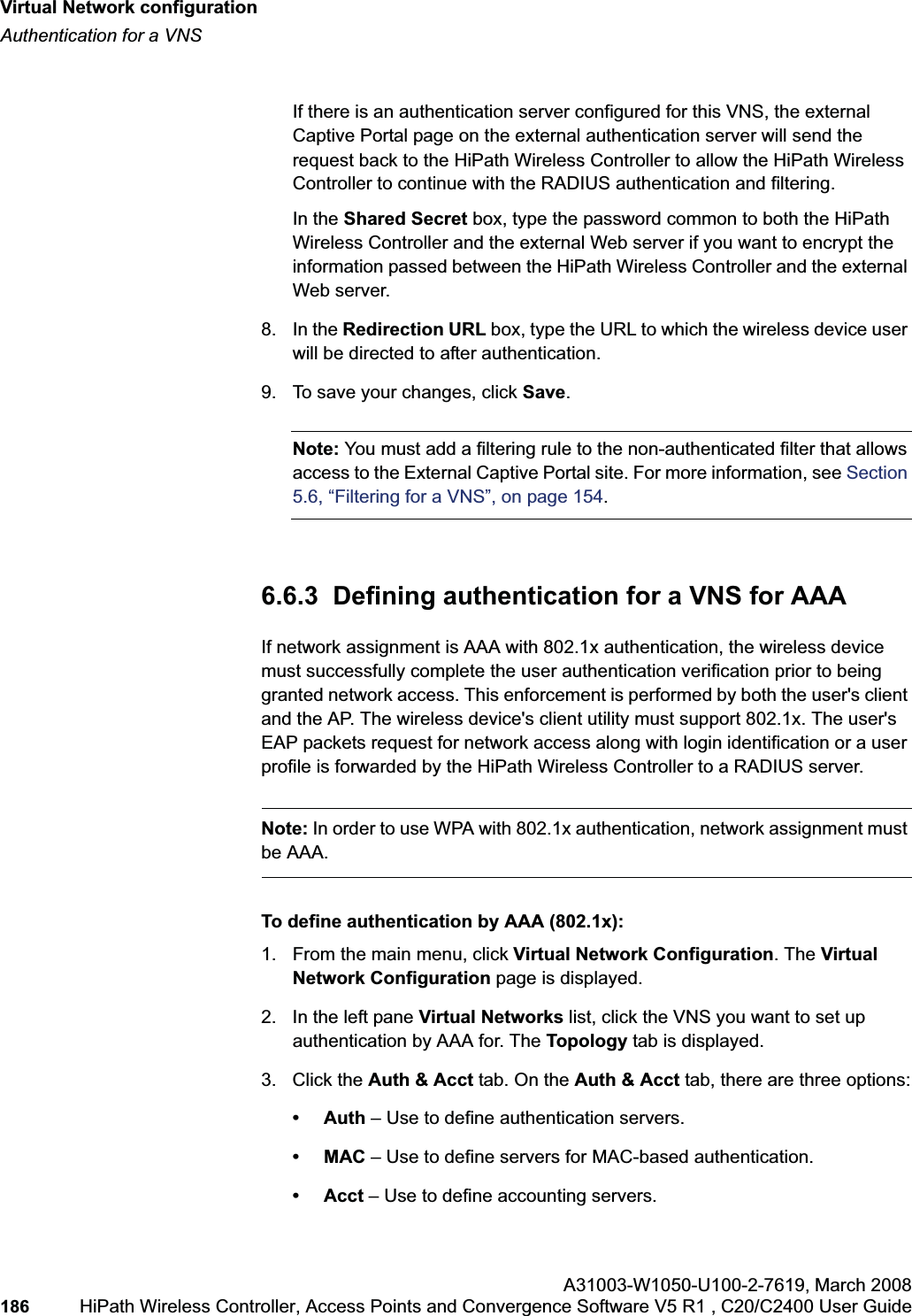 Virtual Network configurationhwc_vnsconfiguration.fmAuthentication for a VNSA31003-W1050-U100-2-7619,March 2008186 HiPath Wireless Controller, Access Points and Convergence Software V5 R1 , C20/C2400 User Guide If there is an authentication server configured for this VNS, the external Captive Portal page on the external authentication server will send the request back to the HiPath Wireless Controller to allow the HiPath Wireless Controller to continue with the RADIUS authentication and filtering.In the Shared Secret box, type the password common to both the HiPath Wireless Controller and the external Web server if you want to encrypt the information passed between the HiPath Wireless Controller and the external Web server.8. In the Redirection URL box, type the URL to which the wireless device user will be directed to after authentication.9. To save your changes, click Save.Note: You must add a filtering rule to the non-authenticated filter that allows access to the External Captive Portal site. For more information, see Section5.6, “Filtering for a VNS”, on page 154.6.6.3 Defining authentication for a VNS for AAAIf network assignment is AAA with 802.1x authentication, the wireless device must successfully complete the user authentication verification prior to being granted network access. This enforcement is performed by both the user's client and the AP. The wireless device's client utility must support 802.1x. The user's EAP packets request for network access along with login identification or a user profile is forwarded by the HiPath Wireless Controller to a RADIUS server.Note: In order to use WPA with 802.1x authentication, network assignment must be AAA.To define authentication by AAA (802.1x): 1. From the main menu, click Virtual Network Configuration. The Virtual Network Configuration page is displayed.2. In the left pane Virtual Networks list, click the VNS you want to set up authentication by AAA for. The Topology tab is displayed.3. Click the Auth & Acct tab. On the Auth & Acct tab, there are three options:•Auth – Use to define authentication servers.•MAC – Use to define servers for MAC-based authentication.• Acct – Use to define accounting servers.