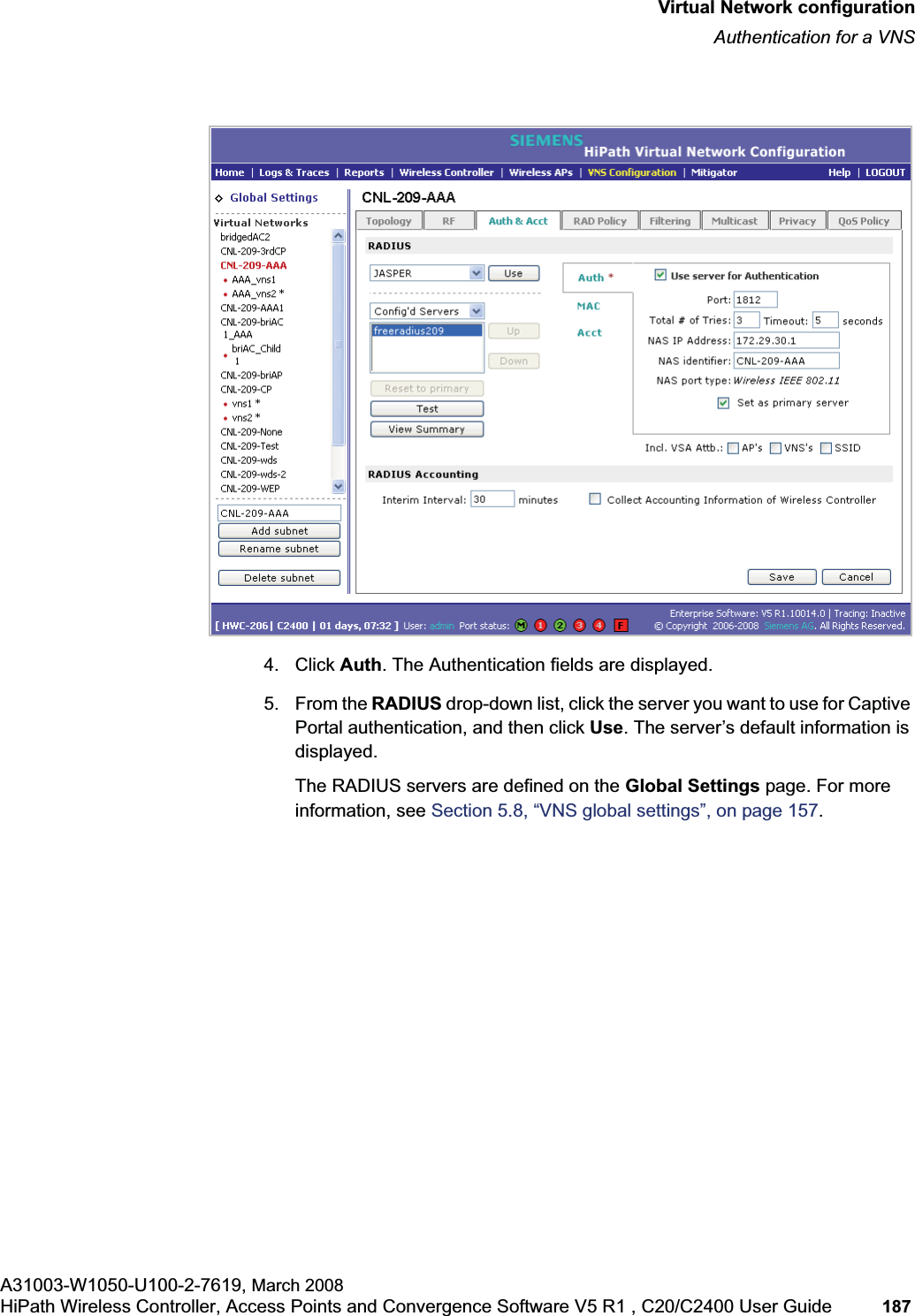 hwc_vnsconfiguration.fmVirtual Network configurationAuthentication for a VNSA31003-W1050-U100-2-7619, March 2008HiPath Wireless Controller, Access Points and Convergence Software V5 R1 , C20/C2400 User Guide 187 4. Click Auth. The Authentication fields are displayed.5. From the RADIUS drop-down list, click the server you want to use for Captive Portal authentication, and then click Use. The server’s default information is displayed.The RADIUS servers are defined on the Global Settings page. For more information, see Section 5.8, “VNS global settings”, on page 157.