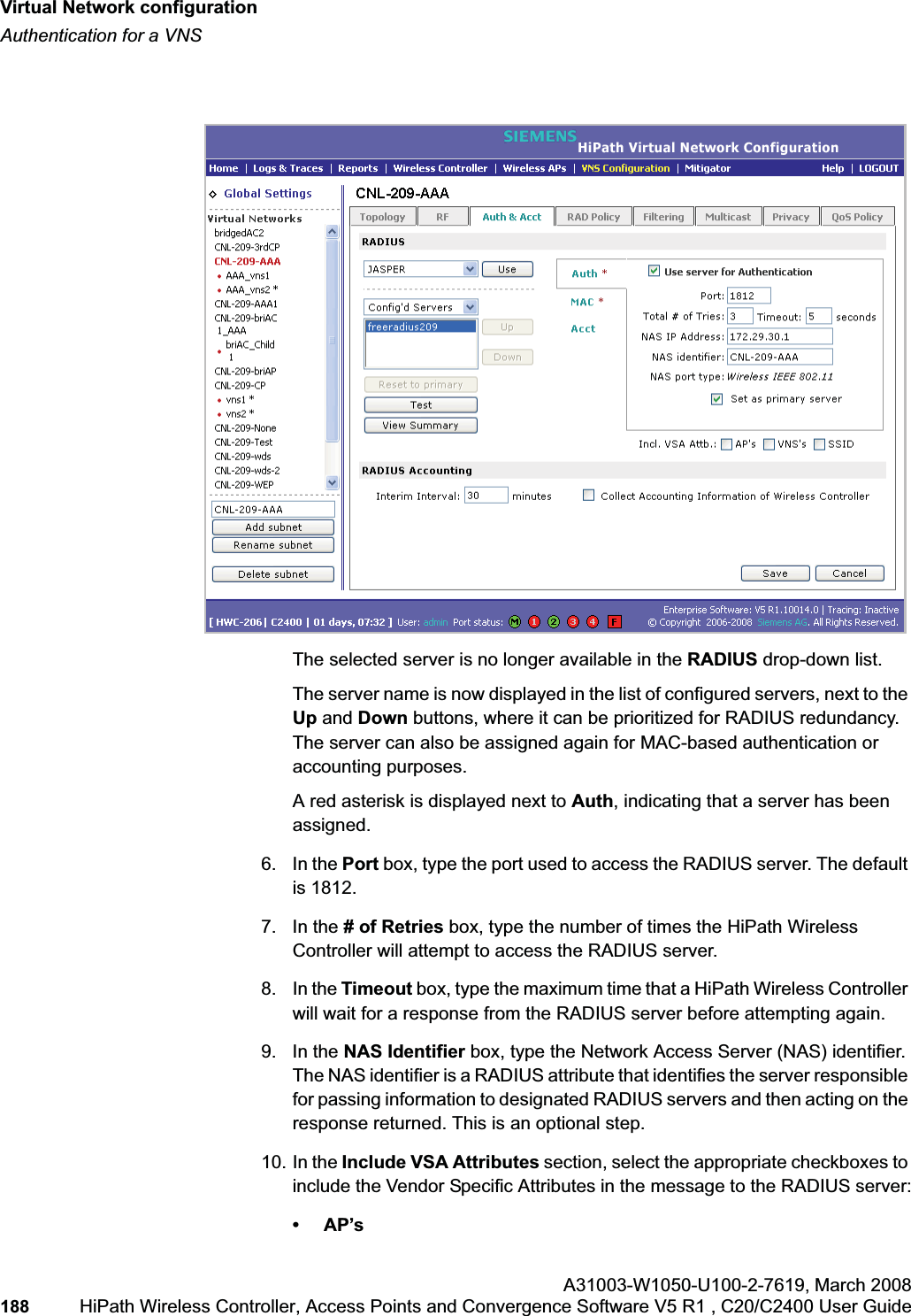 Virtual Network configurationhwc_vnsconfiguration.fmAuthentication for a VNSA31003-W1050-U100-2-7619,March 2008188 HiPath Wireless Controller, Access Points and Convergence Software V5 R1 , C20/C2400 User Guide The selected server is no longer available in the RADIUS drop-down list. The server name is now displayed in the list of configured servers, next to the Up and Down buttons, where it can be prioritized for RADIUS redundancy. The server can also be assigned again for MAC-based authentication or accounting purposes. A red asterisk is displayed next to Auth, indicating that a server has been assigned.6. In the Port box, type the port used to access the RADIUS server. The default is 1812.7. In the # of Retries box, type the number of times the HiPath Wireless Controller will attempt to access the RADIUS server.8. In the Timeout box, type the maximum time that a HiPath Wireless Controller will wait for a response from the RADIUS server before attempting again.9. In the NAS Identifier box, type the Network Access Server (NAS) identifier. The NAS identifier is a RADIUS attribute that identifies the server responsible for passing information to designated RADIUS servers and then acting on the response returned. This is an optional step. 10. In the Include VSA Attributes section, select the appropriate checkboxes to include the Vendor Specific Attributes in the message to the RADIUS server:•AP’s