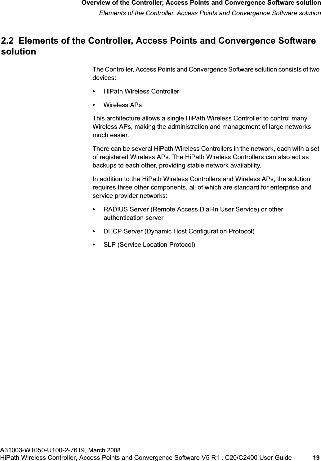 hwc_intro.fmOverview of the Controller, Access Points and Convergence Software solutionElements of the Controller, Access Points and Convergence Software solutionA31003-W1050-U100-2-7619, March 2008HiPath Wireless Controller, Access Points and Convergence Software V5 R1 , C20/C2400 User Guide 19 2.2 Elements of the Controller, Access Points and Convergence Software solutionThe Controller, Access Points and Convergence Software solution consists of two devices:•HiPath Wireless Controller•Wireless APsThis architecture allows a single HiPath Wireless Controller to control many Wireless APs, making the administration and management of large networks much easier.There can be several HiPath Wireless Controllers in the network, each with a set of registered Wireless APs. The HiPath Wireless Controllers can also act as backups to each other, providing stable network availability. In addition to the HiPath Wireless Controllers and Wireless APs, the solution requires three other components, all of which are standard for enterprise and service provider networks:•RADIUS Server (Remote Access Dial-In User Service) or other authentication server•DHCP Server (Dynamic Host Configuration Protocol) •SLP (Service Location Protocol)