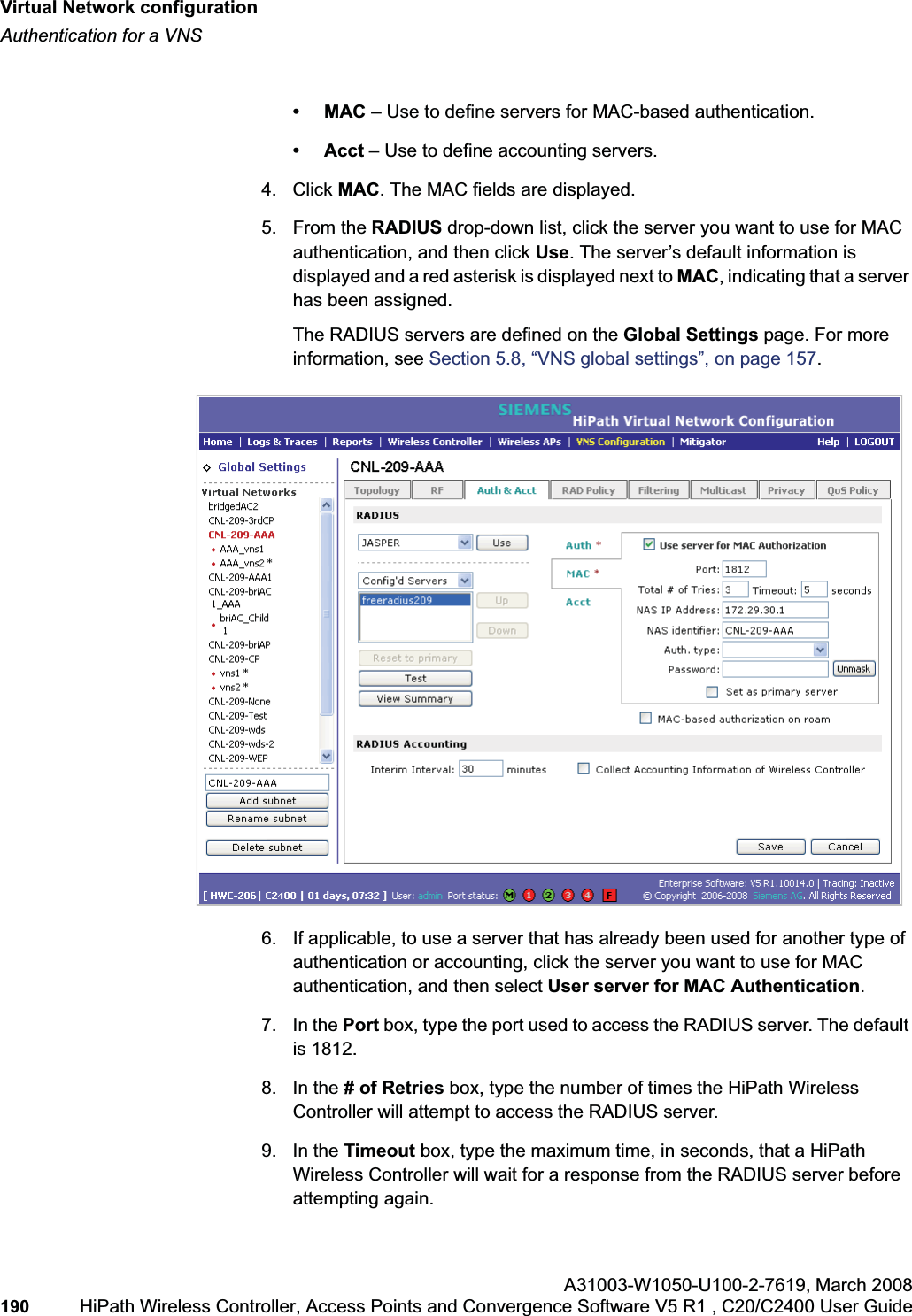 Virtual Network configurationhwc_vnsconfiguration.fmAuthentication for a VNSA31003-W1050-U100-2-7619,March 2008190 HiPath Wireless Controller, Access Points and Convergence Software V5 R1 , C20/C2400 User Guide •MAC – Use to define servers for MAC-based authentication.• Acct – Use to define accounting servers.4. Click MAC. The MAC fields are displayed.5. From the RADIUS drop-down list, click the server you want to use for MAC authentication, and then click Use. The server’s default information is displayed and a red asterisk is displayed next to MAC, indicating that a server has been assigned.The RADIUS servers are defined on the Global Settings page. For more information, see Section 5.8, “VNS global settings”, on page 157.6. If applicable, to use a server that has already been used for another type of authentication or accounting, click the server you want to use for MAC authentication, and then select User server for MAC Authentication.7. In the Port box, type the port used to access the RADIUS server. The default is 1812.8. In the # of Retries box, type the number of times the HiPath Wireless Controller will attempt to access the RADIUS server.9. In the Timeout box, type the maximum time, in seconds, that a HiPath Wireless Controller will wait for a response from the RADIUS server before attempting again.