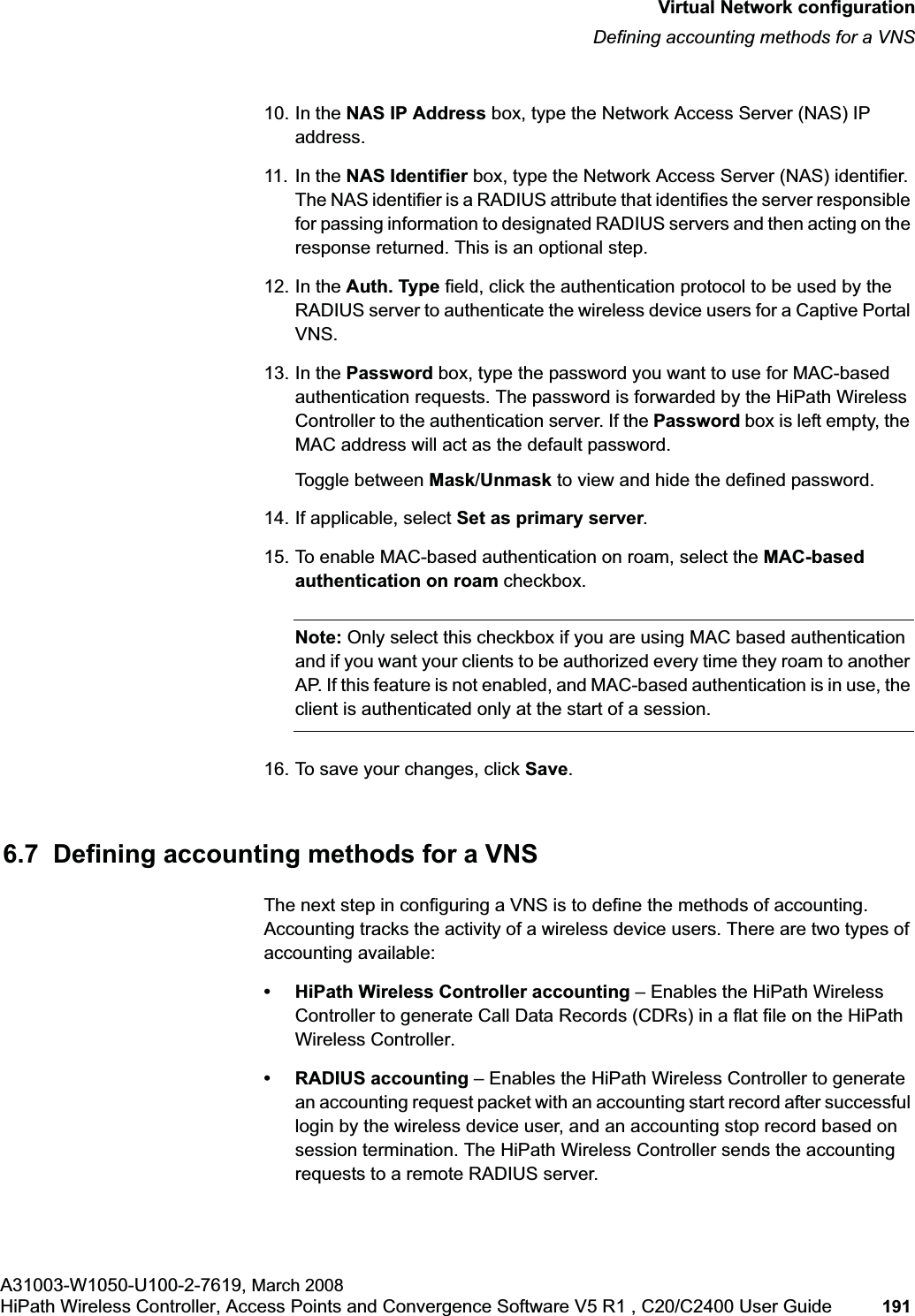 hwc_vnsconfiguration.fmVirtual Network configurationDefining accounting methods for a VNSA31003-W1050-U100-2-7619, March 2008HiPath Wireless Controller, Access Points and Convergence Software V5 R1 , C20/C2400 User Guide 191 10. In the NAS IP Address box, type the Network Access Server (NAS) IP address. 11. In the NAS Identifier box, type the Network Access Server (NAS) identifier. The NAS identifier is a RADIUS attribute that identifies the server responsible for passing information to designated RADIUS servers and then acting on the response returned. This is an optional step. 12. In the Auth. Type field, click the authentication protocol to be used by the RADIUS server to authenticate the wireless device users for a Captive Portal VNS.13. In the Password box, type the password you want to use for MAC-based authentication requests. The password is forwarded by the HiPath Wireless Controller to the authentication server. If the Password box is left empty, the MAC address will act as the default password.Toggle between Mask/Unmask to view and hide the defined password.14. If applicable, select Set as primary server.15. To enable MAC-based authentication on roam, select the MAC-basedauthentication on roam checkbox.Note: Only select this checkbox if you are using MAC based authentication and if you want your clients to be authorized every time they roam to another AP. If this feature is not enabled, and MAC-based authentication is in use, the client is authenticated only at the start of a session.16. To save your changes, click Save.6.7 Defining accounting methods for a VNSThe next step in configuring a VNS is to define the methods of accounting. Accounting tracks the activity of a wireless device users. There are two types of accounting available:• HiPath Wireless Controller accounting – Enables the HiPath Wireless Controller to generate Call Data Records (CDRs) in a flat file on the HiPath Wireless Controller.• RADIUS accounting – Enables the HiPath Wireless Controller to generate an accounting request packet with an accounting start record after successful login by the wireless device user, and an accounting stop record based on session termination. The HiPath Wireless Controller sends the accounting requests to a remote RADIUS server.