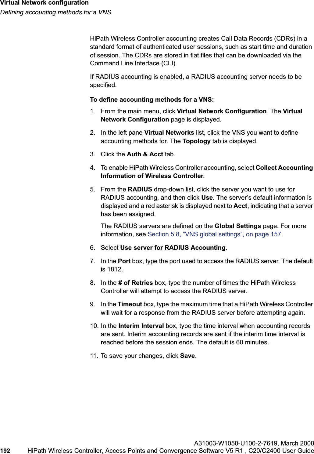 Virtual Network configurationhwc_vnsconfiguration.fmDefining accounting methods for a VNSA31003-W1050-U100-2-7619,March 2008192 HiPath Wireless Controller, Access Points and Convergence Software V5 R1 , C20/C2400 User Guide HiPath Wireless Controller accounting creates Call Data Records (CDRs) in a standard format of authenticated user sessions, such as start time and duration of session. The CDRs are stored in flat files that can be downloaded via the Command Line Interface (CLI).If RADIUS accounting is enabled, a RADIUS accounting server needs to be specified.To define accounting methods for a VNS:1. From the main menu, click Virtual Network Configuration. The Virtual Network Configuration page is displayed.2. In the left pane Virtual Networks list, click the VNS you want to define accounting methods for. The Topology tab is displayed.3. Click the Auth & Acct tab.4. To enable HiPath Wireless Controller accounting, select Collect Accounting Information of Wireless Controller.5. From the RADIUS drop-down list, click the server you want to use for RADIUS accounting, and then click Use. The server’s default information is displayed and a red asterisk is displayed next to Acct, indicating that a server has been assigned.The RADIUS servers are defined on the Global Settings page. For more information, see Section 5.8, “VNS global settings”, on page 157.6. Select Use server for RADIUS Accounting.7. In the Port box, type the port used to access the RADIUS server. The default is 1812.8. In the # of Retries box, type the number of times the HiPath Wireless Controller will attempt to access the RADIUS server.9. In the Timeout box, type the maximum time that a HiPath Wireless Controller will wait for a response from the RADIUS server before attempting again.10. In the Interim Interval box, type the time interval when accounting records are sent. Interim accounting records are sent if the interim time interval is reached before the session ends. The default is 60 minutes.11. To save your changes, click Save.