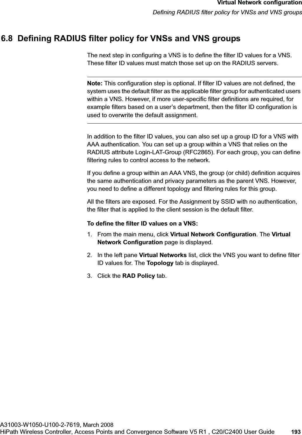 hwc_vnsconfiguration.fmVirtual Network configurationDefining RADIUS filter policy for VNSs and VNS groupsA31003-W1050-U100-2-7619, March 2008HiPath Wireless Controller, Access Points and Convergence Software V5 R1 , C20/C2400 User Guide 193 6.8 Defining RADIUS filter policy for VNSs and VNS groupsThe next step in configuring a VNS is to define the filter ID values for a VNS. These filter ID values must match those set up on the RADIUS servers.Note: This configuration step is optional. If filter ID values are not defined, the system uses the default filter as the applicable filter group for authenticated users within a VNS. However, if more user-specific filter definitions are required, for example filters based on a user’s department, then the filter ID configuration is used to overwrite the default assignment.In addition to the filter ID values, you can also set up a group ID for a VNS with AAA authentication. You can set up a group within a VNS that relies on the RADIUS attribute Login-LAT-Group (RFC2865). For each group, you can define filtering rules to control access to the network.If you define a group within an AAA VNS, the group (or child) definition acquires the same authentication and privacy parameters as the parent VNS. However, you need to define a different topology and filtering rules for this group.All the filters are exposed. For the Assignment by SSID with no authentication, the filter that is applied to the client session is the default filter.To define the filter ID values on a VNS:1. From the main menu, click Virtual Network Configuration. The Virtual Network Configuration page is displayed.2. In the left pane Virtual Networks list, click the VNS you want to define filter ID values for. The Topology tab is displayed.3. Click the RAD Policy tab.