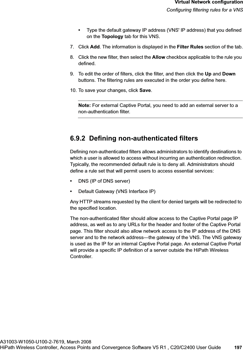 hwc_vnsconfiguration.fmVirtual Network configurationConfiguring filtering rules for a VNSA31003-W1050-U100-2-7619, March 2008HiPath Wireless Controller, Access Points and Convergence Software V5 R1 , C20/C2400 User Guide 197 •Type the default gateway IP address (VNS' IP address) that you defined on the Topology tab for this VNS.7. Click Add. The information is displayed in the Filter Rules section of the tab.8. Click the new filter, then select the Allow checkbox applicable to the rule you defined.9. To edit the order of filters, click the filter, and then click the Up and Downbuttons. The filtering rules are executed in the order you define here.10. To save your changes, click Save.Note: For external Captive Portal, you need to add an external server to a non-authentication filter.6.9.2 Defining non-authenticated filtersDefining non-authenticated filters allows administrators to identify destinations to which a user is allowed to access without incurring an authentication redirection. Typically, the recommended default rule is to deny all. Administrators should define a rule set that will permit users to access essential services: •DNS (IP of DNS server)•Default Gateway (VNS Interface IP)Any HTTP streams requested by the client for denied targets will be redirected to the specified location. The non-authenticated filter should allow access to the Captive Portal page IP address, as well as to any URLs for the header and footer of the Captive Portal page. This filter should also allow network access to the IP address of the DNS server and to the network address—the gateway of the VNS. The VNS gateway is used as the IP for an internal Captive Portal page. An external Captive Portal will provide a specific IP definition of a server outside the HiPath Wireless Controller.