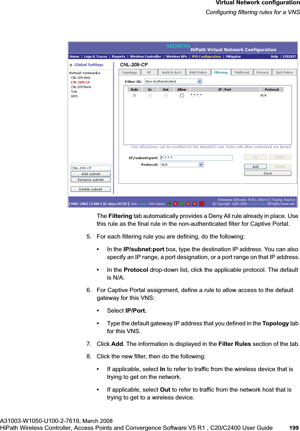 hwc_vnsconfiguration.fmVirtual Network configurationConfiguring filtering rules for a VNSA31003-W1050-U100-2-7619, March 2008HiPath Wireless Controller, Access Points and Convergence Software V5 R1 , C20/C2400 User Guide 199 The Filtering tab automatically provides a Deny All rule already in place. Use this rule as the final rule in the non-authenticated filter for Captive Portal.5. For each filtering rule you are defining, do the following:•In the IP/subnet:port box, type the destination IP address. You can also specify an IP range, a port designation, or a port range on that IP address.•In the Protocol drop-down list, click the applicable protocol. The default is N/A.6. For Captive Portal assignment, define a rule to allow access to the default gateway for this VNS:•Select IP/Port.•Type the default gateway IP address that you defined in the Topology tab for this VNS.7. Click Add. The information is displayed in the Filter Rules section of the tab.8. Click the new filter, then do the following:•If applicable, select In to refer to traffic from the wireless device that is trying to get on the network.•If applicable, select Out to refer to traffic from the network host that is trying to get to a wireless device.