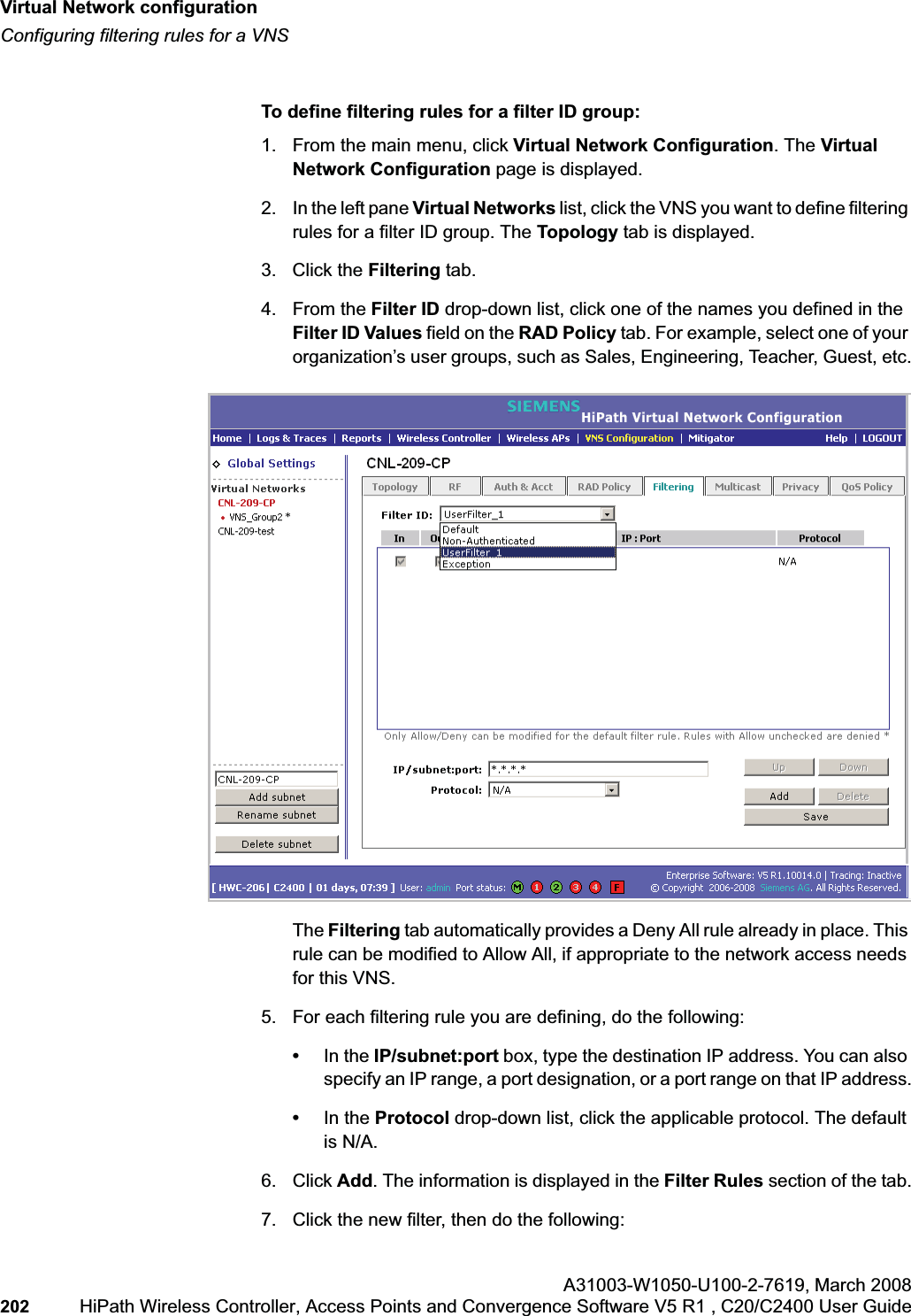 Virtual Network configurationhwc_vnsconfiguration.fmConfiguring filtering rules for a VNSA31003-W1050-U100-2-7619,March 2008202 HiPath Wireless Controller, Access Points and Convergence Software V5 R1 , C20/C2400 User Guide To define filtering rules for a filter ID group:1. From the main menu, click Virtual Network Configuration. The Virtual Network Configuration page is displayed.2. In the left pane Virtual Networks list, click the VNS you want to define filtering rules for a filter ID group. The Topology tab is displayed.3. Click the Filtering tab.4. From the Filter ID drop-down list, click one of the names you defined in the Filter ID Values field on the RAD Policy tab. For example, select one of your organization’s user groups, such as Sales, Engineering, Teacher, Guest, etc.The Filtering tab automatically provides a Deny All rule already in place. This rule can be modified to Allow All, if appropriate to the network access needs for this VNS.5. For each filtering rule you are defining, do the following:•In the IP/subnet:port box, type the destination IP address. You can also specify an IP range, a port designation, or a port range on that IP address.•In the Protocol drop-down list, click the applicable protocol. The default is N/A.6. Click Add. The information is displayed in the Filter Rules section of the tab.7. Click the new filter, then do the following: