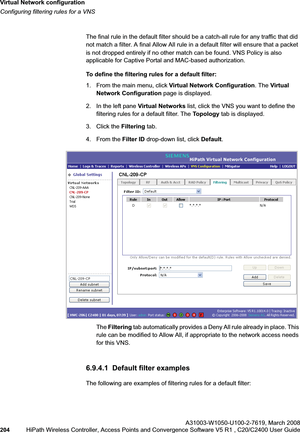 Virtual Network configurationhwc_vnsconfiguration.fmConfiguring filtering rules for a VNSA31003-W1050-U100-2-7619,March 2008204 HiPath Wireless Controller, Access Points and Convergence Software V5 R1 , C20/C2400 User Guide The final rule in the default filter should be a catch-all rule for any traffic that did not match a filter. A final Allow All rule in a default filter will ensure that a packet is not dropped entirely if no other match can be found. VNS Policy is also applicable for Captive Portal and MAC-based authorization.To define the filtering rules for a default filter:1. From the main menu, click Virtual Network Configuration. The Virtual Network Configuration page is displayed.2. In the left pane Virtual Networks list, click the VNS you want to define the filtering rules for a default filter. The Topology tab is displayed.3. Click the Filtering tab.4. From the Filter ID drop-down list, click Default.The Filtering tab automatically provides a Deny All rule already in place. This rule can be modified to Allow All, if appropriate to the network access needs for this VNS.6.9.4.1 Default filter examplesThe following are examples of filtering rules for a default filter: