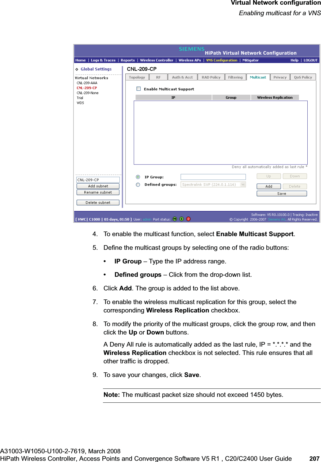 hwc_vnsconfiguration.fmVirtual Network configurationEnabling multicast for a VNSA31003-W1050-U100-2-7619, March 2008HiPath Wireless Controller, Access Points and Convergence Software V5 R1 , C20/C2400 User Guide 207 4. To enable the multicast function, select Enable Multicast Support.5. Define the multicast groups by selecting one of the radio buttons:•IP Group – Type the IP address range. • Defined groups – Click from the drop-down list.6. Click Add. The group is added to the list above.7. To enable the wireless multicast replication for this group, select the corresponding Wireless Replication checkbox.8. To modify the priority of the multicast groups, click the group row, and then click the Up or Down buttons.A Deny All rule is automatically added as the last rule, IP = *.*.*.* and the Wireless Replication checkbox is not selected. This rule ensures that all other traffic is dropped.9. To save your changes, click Save.Note: The multicast packet size should not exceed 1450 bytes.
