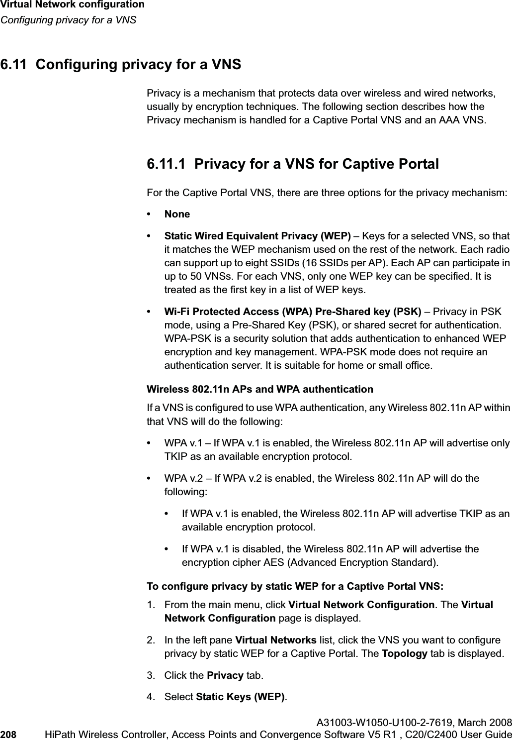 Virtual Network configurationhwc_vnsconfiguration.fmConfiguring privacy for a VNSA31003-W1050-U100-2-7619,March 2008208 HiPath Wireless Controller, Access Points and Convergence Software V5 R1 , C20/C2400 User Guide 6.11 Configuring privacy for a VNSPrivacy is a mechanism that protects data over wireless and wired networks, usually by encryption techniques. The following section describes how the Privacy mechanism is handled for a Captive Portal VNS and an AAA VNS. 6.11.1 Privacy for a VNS for Captive PortalFor the Captive Portal VNS, there are three options for the privacy mechanism:•None• Static Wired Equivalent Privacy (WEP) – Keys for a selected VNS, so that it matches the WEP mechanism used on the rest of the network. Each radio can support up to eight SSIDs (16 SSIDs per AP). Each AP can participate in up to 50 VNSs. For each VNS, only one WEP key can be specified. It is treated as the first key in a list of WEP keys.• Wi-Fi Protected Access (WPA) Pre-Shared key (PSK) – Privacy in PSK mode, using a Pre-Shared Key (PSK), or shared secret for authentication.WPA-PSK is a security solution that adds authentication to enhanced WEP encryption and key management. WPA-PSK mode does not require an authentication server. It is suitable for home or small office. Wireless 802.11n APs and WPA authenticationIf a VNS is configured to use WPA authentication, any Wireless 802.11n AP within that VNS will do the following:•WPA v.1 – If WPA v.1 is enabled, the Wireless 802.11n AP will advertise only TKIP as an available encryption protocol.•WPA v.2 – If WPA v.2 is enabled, the Wireless 802.11n AP will do the following:•If WPA v.1 is enabled, the Wireless 802.11n AP will advertise TKIP as an available encryption protocol.•If WPA v.1 is disabled, the Wireless 802.11n AP will advertise the encryption cipher AES (Advanced Encryption Standard).To configure privacy by static WEP for a Captive Portal VNS:1. From the main menu, click Virtual Network Configuration. The Virtual Network Configuration page is displayed.2. In the left pane Virtual Networks list, click the VNS you want to configure privacy by static WEP for a Captive Portal. The Topology tab is displayed.3. Click the Privacy tab.4. Select Static Keys (WEP).