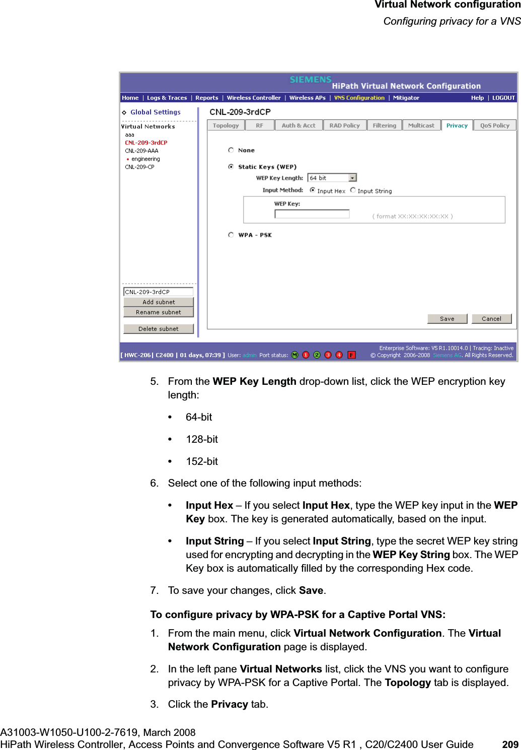hwc_vnsconfiguration.fmVirtual Network configurationConfiguring privacy for a VNSA31003-W1050-U100-2-7619, March 2008HiPath Wireless Controller, Access Points and Convergence Software V5 R1 , C20/C2400 User Guide 209 5. From the WEP Key Length drop-down list, click the WEP encryption key length:•64-bit•128-bit•152-bit6. Select one of the following input methods: • Input Hex – If you select Input Hex, type the WEP key input in the WEP Key box. The key is generated automatically, based on the input.• Input String – If you select Input String, type the secret WEP key string used for encrypting and decrypting in the WEP Key String box. The WEP Key box is automatically filled by the corresponding Hex code.7. To save your changes, click Save.To configure privacy by WPA-PSK for a Captive Portal VNS:1. From the main menu, click Virtual Network Configuration. The Virtual Network Configuration page is displayed.2. In the left pane Virtual Networks list, click the VNS you want to configure privacy by WPA-PSK for a Captive Portal. The Topology tab is displayed.3. Click the Privacy tab.