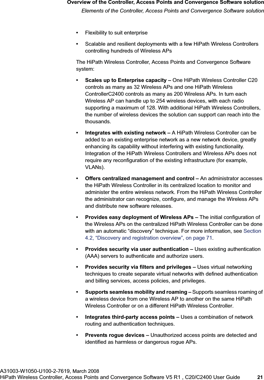 hwc_intro.fmOverview of the Controller, Access Points and Convergence Software solutionElements of the Controller, Access Points and Convergence Software solutionA31003-W1050-U100-2-7619, March 2008HiPath Wireless Controller, Access Points and Convergence Software V5 R1 , C20/C2400 User Guide 21 •Flexibility to suit enterprise•Scalable and resilient deployments with a few HiPath Wireless Controllers controlling hundreds of Wireless APsThe HiPath Wireless Controller, Access Points and Convergence Software system:• Scales up to Enterprise capacity – One HiPath Wireless Controller C20 controls as many as 32 Wireless APs and one HiPath Wireless ControllerC2400 controls as many as 200 Wireless APs. In turn each Wireless AP can handle up to 254 wireless devices, with each radio supporting a maximum of 128. With additional HiPath Wireless Controllers, the number of wireless devices the solution can support can reach into the thousands.• Integrates with existing network – A HiPath Wireless Controller can be added to an existing enterprise network as a new network device, greatly enhancing its capability without interfering with existing functionality. Integration of the HiPath Wireless Controllers and Wireless APs does not require any reconfiguration of the existing infrastructure (for example, VLANs).• Offers centralized management and control – An administrator accesses the HiPath Wireless Controller in its centralized location to monitor and administer the entire wireless network. From the HiPath Wireless Controller the administrator can recognize, configure, and manage the Wireless APs and distribute new software releases.• Provides easy deployment of Wireless APs – The initial configuration of the Wireless APs on the centralized HiPath Wireless Controller can be done with an automatic “discovery” technique. For more information, see Section4.2, “Discovery and registration overview”, on page 71.• Provides security via user authentication – Uses existing authentication (AAA) servers to authenticate and authorize users.• Provides security via filters and privileges – Uses virtual networking techniques to create separate virtual networks with defined authentication and billing services, access policies, and privileges.• Supports seamless mobility and roaming – Supports seamless roaming of a wireless device from one Wireless AP to another on the same HiPath Wireless Controller or on a different HiPath Wireless Controller.• Integrates third-party access points – Uses a combination of network routing and authentication techniques.• Prevents rogue devices – Unauthorized access points are detected and identified as harmless or dangerous rogue APs.