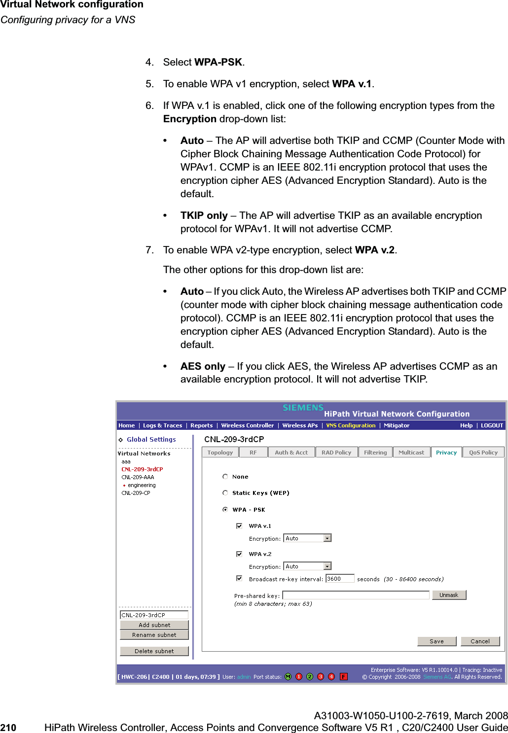 Virtual Network configurationhwc_vnsconfiguration.fmConfiguring privacy for a VNSA31003-W1050-U100-2-7619,March 2008210 HiPath Wireless Controller, Access Points and Convergence Software V5 R1 , C20/C2400 User Guide 4. Select WPA-PSK.5. To enable WPA v1 encryption, select WPA v.1.6. If WPA v.1 is enabled, click one of the following encryption types from the Encryption drop-down list:•Auto – The AP will advertise both TKIP and CCMP (Counter Mode with Cipher Block Chaining Message Authentication Code Protocol) for WPAv1. CCMP is an IEEE 802.11i encryption protocol that uses the encryption cipher AES (Advanced Encryption Standard). Auto is the default.•TKIP only – The AP will advertise TKIP as an available encryption protocol for WPAv1. It will not advertise CCMP.7. To enable WPA v2-type encryption, select WPA v.2.The other options for this drop-down list are:•Auto – If you click Auto, the Wireless AP advertises both TKIP and CCMP (counter mode with cipher block chaining message authentication code protocol). CCMP is an IEEE 802.11i encryption protocol that uses the encryption cipher AES (Advanced Encryption Standard). Auto is the default.•AES only – If you click AES, the Wireless AP advertises CCMP as an available encryption protocol. It will not advertise TKIP.