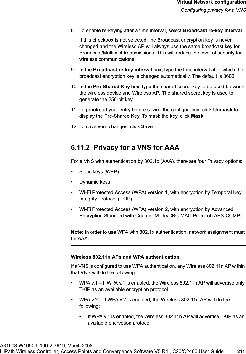 hwc_vnsconfiguration.fmVirtual Network configurationConfiguring privacy for a VNSA31003-W1050-U100-2-7619, March 2008HiPath Wireless Controller, Access Points and Convergence Software V5 R1 , C20/C2400 User Guide 211 8. To enable re-keying after a time interval, select Broadcast re-key interval.If this checkbox is not selected, the Broadcast encryption key is never changed and the Wireless AP will always use the same broadcast key for Broadcast/Multicast transmissions. This will reduce the level of security for wireless communications.9. In the Broadcast re-key interval box, type the time interval after which the broadcast encryption key is changed automatically. The default is 3600. 10. In the Pre-Shared Key box, type the shared secret key to be used between the wireless device and Wireless AP. The shared secret key is used to generate the 256-bit key.11. To proofread your entry before saving the configuration, click Unmask to display the Pre-Shared Key. To mask the key, click Mask.12. To save your changes, click Save.6.11.2 Privacy for a VNS for AAAFor a VNS with authentication by 802.1x (AAA), there are four Privacy options:•Static keys (WEP)•Dynamic keys•Wi-Fi Protected Access (WPA) version 1, with encryption by Temporal Key Integrity Protocol (TKIP)•Wi-Fi Protected Access (WPA) version 2, with encryption by Advanced Encryption Standard with Counter-Mode/CBC-MAC Protocol (AES-CCMP)Note: In order to use WPA with 802.1x authentication, network assignment must be AAA.Wireless 802.11n APs and WPA authenticationIf a VNS is configured to use WPA authentication, any Wireless 802.11n AP within that VNS will do the following:•WPA v.1 – If WPA v.1 is enabled, the Wireless 802.11n AP will advertise only TKIP as an available encryption protocol.•WPA v.2 – If WPA v.2 is enabled, the Wireless 802.11n AP will do the following:•If WPA v.1 is enabled, the Wireless 802.11n AP will advertise TKIP as an available encryption protocol.