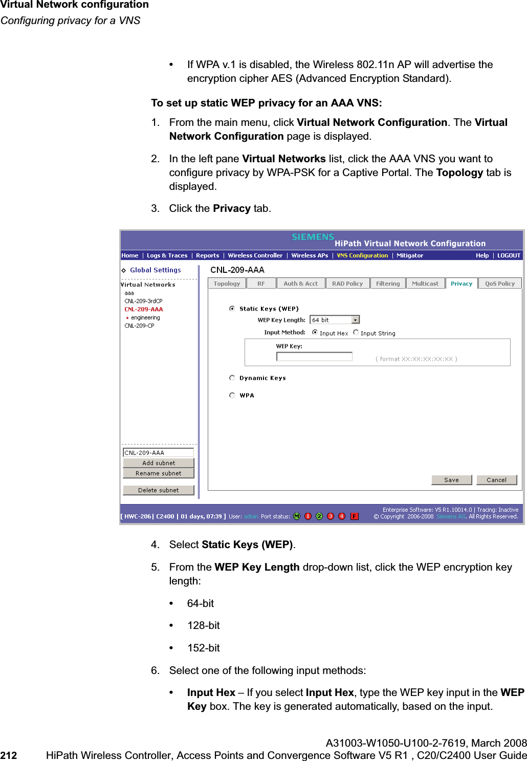 Virtual Network configurationhwc_vnsconfiguration.fmConfiguring privacy for a VNSA31003-W1050-U100-2-7619,March 2008212 HiPath Wireless Controller, Access Points and Convergence Software V5 R1 , C20/C2400 User Guide •If WPA v.1 is disabled, the Wireless 802.11n AP will advertise the encryption cipher AES (Advanced Encryption Standard).To set up static WEP privacy for an AAA VNS:1. From the main menu, click Virtual Network Configuration. The Virtual Network Configuration page is displayed.2. In the left pane Virtual Networks list, click the AAA VNS you want to configure privacy by WPA-PSK for a Captive Portal. The Topology tab is displayed.3. Click the Privacy tab.4. Select Static Keys (WEP).5. From the WEP Key Length drop-down list, click the WEP encryption key length: •64-bit•128-bit•152-bit6. Select one of the following input methods: • Input Hex – If you select Input Hex, type the WEP key input in the WEPKey box. The key is generated automatically, based on the input.