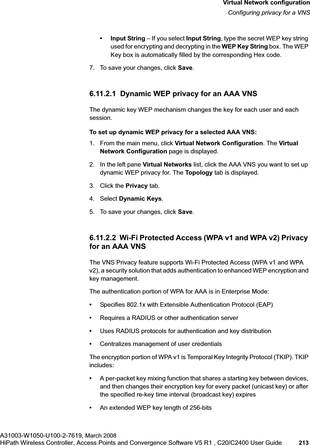 hwc_vnsconfiguration.fmVirtual Network configurationConfiguring privacy for a VNSA31003-W1050-U100-2-7619, March 2008HiPath Wireless Controller, Access Points and Convergence Software V5 R1 , C20/C2400 User Guide 213 • Input String – If you select Input String, type the secret WEP key string used for encrypting and decrypting in the WEP Key String box. The WEP Key box is automatically filled by the corresponding Hex code.7. To save your changes, click Save.6.11.2.1 Dynamic WEP privacy for an AAA VNSThe dynamic key WEP mechanism changes the key for each user and each session.To set up dynamic WEP privacy for a selected AAA VNS:1. From the main menu, click Virtual Network Configuration. The Virtual Network Configuration page is displayed.2. In the left pane Virtual Networks list, click the AAA VNS you want to set up dynamic WEP privacy for. The Topology tab is displayed.3. Click the Privacy tab.4. Select Dynamic Keys.5. To save your changes, click Save.6.11.2.2 Wi-Fi Protected Access (WPA v1 and WPA v2) Privacy for an AAA VNS The VNS Privacy feature supports Wi-Fi Protected Access (WPA v1 and WPA v2), a security solution that adds authentication to enhanced WEP encryption and key management. The authentication portion of WPA for AAA is in Enterprise Mode:•Specifies 802.1x with Extensible Authentication Protocol (EAP)•Requires a RADIUS or other authentication server•Uses RADIUS protocols for authentication and key distribution•Centralizes management of user credentialsThe encryption portion of WPA v1 is Temporal Key Integrity Protocol (TKIP). TKIP includes:•A per-packet key mixing function that shares a starting key between devices, and then changes their encryption key for every packet (unicast key) or after the specified re-key time interval (broadcast key) expires•An extended WEP key length of 256-bits