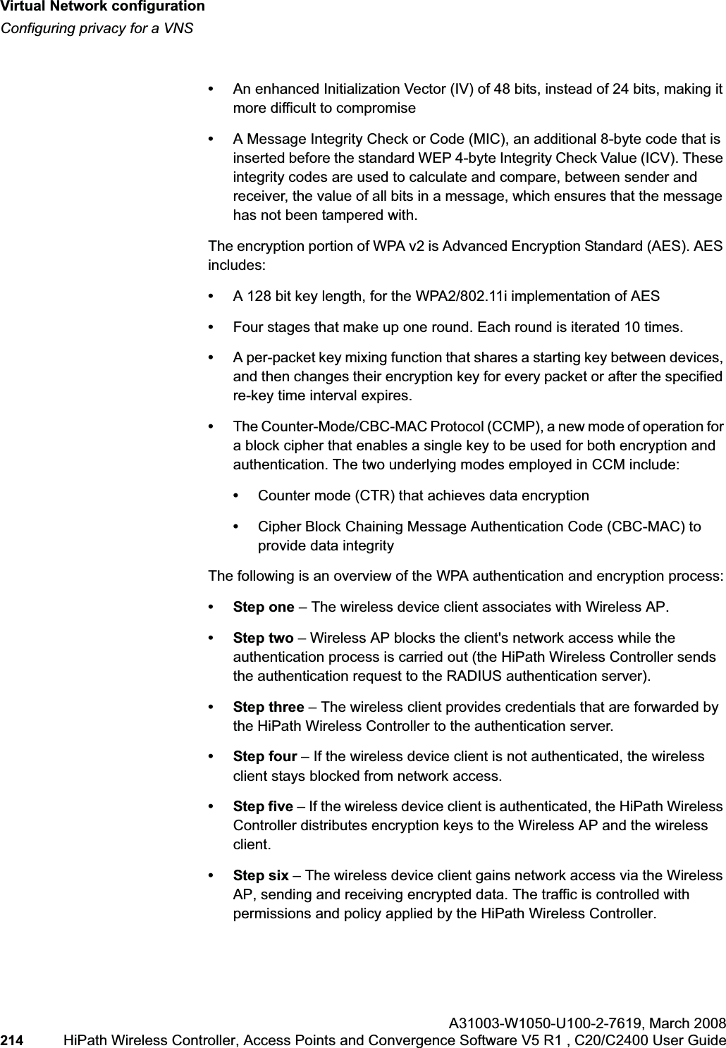 Virtual Network configurationhwc_vnsconfiguration.fmConfiguring privacy for a VNSA31003-W1050-U100-2-7619,March 2008214 HiPath Wireless Controller, Access Points and Convergence Software V5 R1 , C20/C2400 User Guide •An enhanced Initialization Vector (IV) of 48 bits, instead of 24 bits, making it more difficult to compromise•A Message Integrity Check or Code (MIC), an additional 8-byte code that is inserted before the standard WEP 4-byte Integrity Check Value (ICV). These integrity codes are used to calculate and compare, between sender and receiver, the value of all bits in a message, which ensures that the message has not been tampered with.The encryption portion of WPA v2 is Advanced Encryption Standard (AES). AES includes:•A 128 bit key length, for the WPA2/802.11i implementation of AES•Four stages that make up one round. Each round is iterated 10 times.•A per-packet key mixing function that shares a starting key between devices, and then changes their encryption key for every packet or after the specified re-key time interval expires.•The Counter-Mode/CBC-MAC Protocol (CCMP), a new mode of operation for a block cipher that enables a single key to be used for both encryption and authentication. The two underlying modes employed in CCM include:•Counter mode (CTR) that achieves data encryption•Cipher Block Chaining Message Authentication Code (CBC-MAC) to provide data integrityThe following is an overview of the WPA authentication and encryption process:• Step one – The wireless device client associates with Wireless AP.•Step two – Wireless AP blocks the client's network access while the authentication process is carried out (the HiPath Wireless Controller sends the authentication request to the RADIUS authentication server).•Step three – The wireless client provides credentials that are forwarded by the HiPath Wireless Controller to the authentication server.• Step four – If the wireless device client is not authenticated, the wireless client stays blocked from network access.•Step five – If the wireless device client is authenticated, the HiPath Wireless Controller distributes encryption keys to the Wireless AP and the wireless client.•Step six – The wireless device client gains network access via the Wireless AP, sending and receiving encrypted data. The traffic is controlled with permissions and policy applied by the HiPath Wireless Controller.