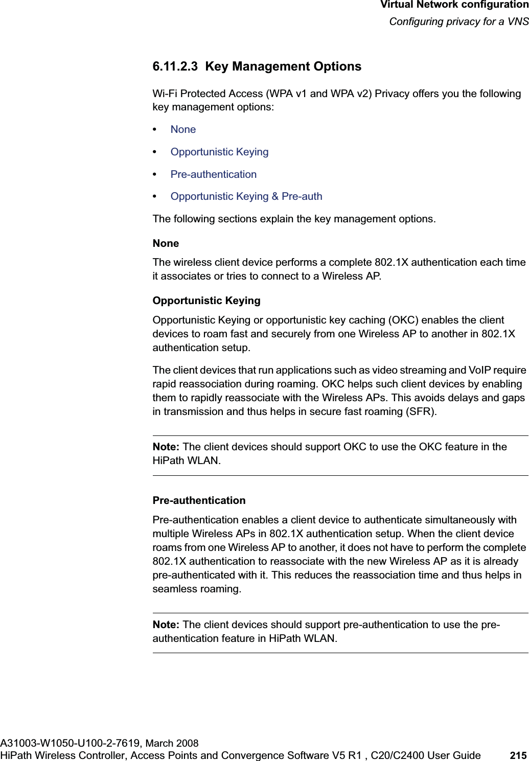 hwc_vnsconfiguration.fmVirtual Network configurationConfiguring privacy for a VNSA31003-W1050-U100-2-7619, March 2008HiPath Wireless Controller, Access Points and Convergence Software V5 R1 , C20/C2400 User Guide 215 6.11.2.3 Key Management OptionsWi-Fi Protected Access (WPA v1 and WPA v2) Privacy offers you the following key management options:•None•Opportunistic Keying•Pre-authentication•Opportunistic Keying & Pre-authThe following sections explain the key management options.NoneThe wireless client device performs a complete 802.1X authentication each time it associates or tries to connect to a Wireless AP.Opportunistic KeyingOpportunistic Keying or opportunistic key caching (OKC) enables the client devices to roam fast and securely from one Wireless AP to another in 802.1X authentication setup.The client devices that run applications such as video streaming and VoIP require rapid reassociation during roaming. OKC helps such client devices by enabling them to rapidly reassociate with the Wireless APs. This avoids delays and gaps in transmission and thus helps in secure fast roaming (SFR).Note: The client devices should support OKC to use the OKC feature in the HiPath WLAN.Pre-authenticationPre-authentication enables a client device to authenticate simultaneously with multiple Wireless APs in 802.1X authentication setup. When the client device roams from one Wireless AP to another, it does not have to perform the complete 802.1X authentication to reassociate with the new Wireless AP as it is already pre-authenticated with it. This reduces the reassociation time and thus helps in seamless roaming.Note: The client devices should support pre-authentication to use the pre-authentication feature in HiPath WLAN.