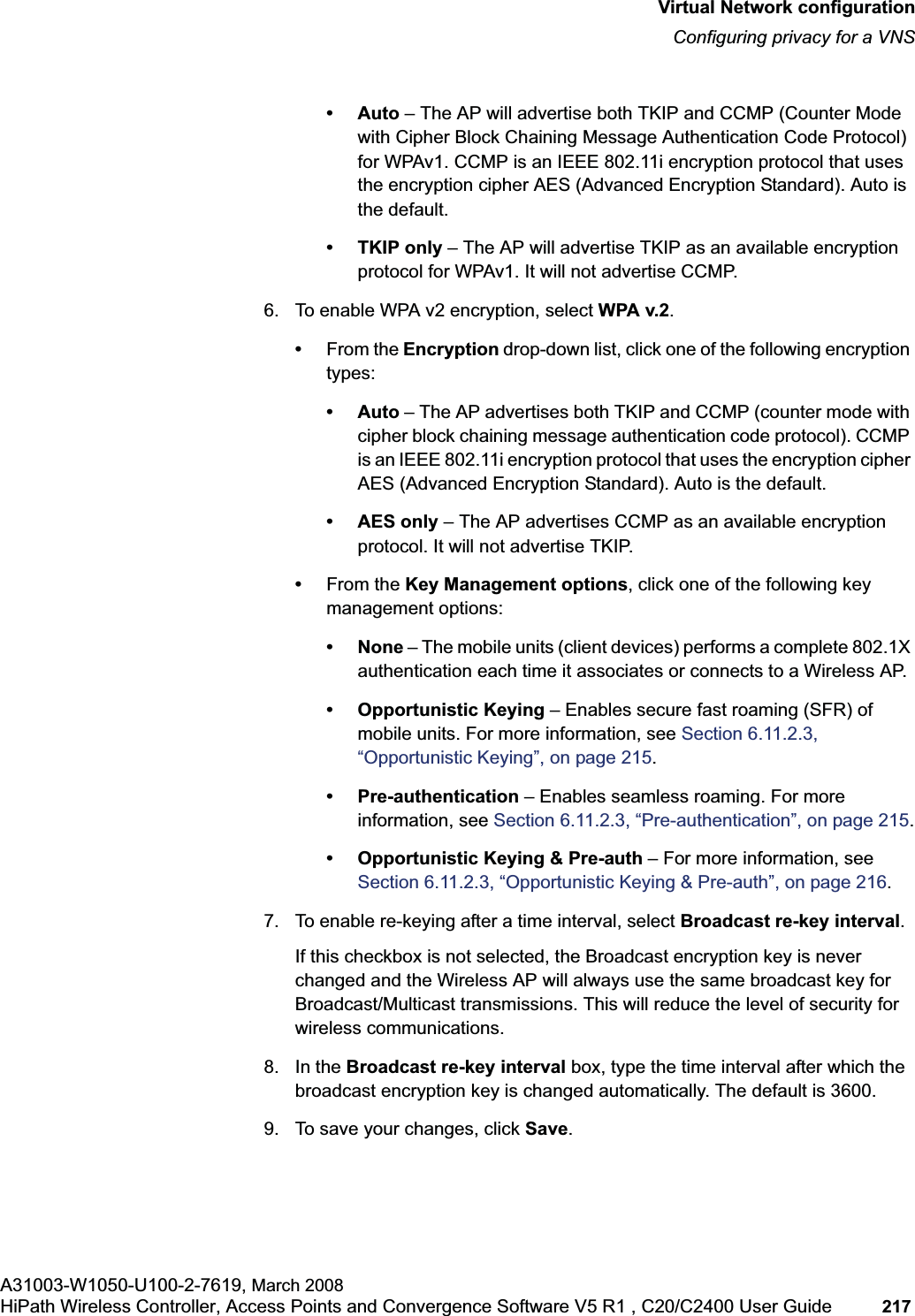 hwc_vnsconfiguration.fmVirtual Network configurationConfiguring privacy for a VNSA31003-W1050-U100-2-7619, March 2008HiPath Wireless Controller, Access Points and Convergence Software V5 R1 , C20/C2400 User Guide 217 •Auto – The AP will advertise both TKIP and CCMP (Counter Mode with Cipher Block Chaining Message Authentication Code Protocol) for WPAv1. CCMP is an IEEE 802.11i encryption protocol that uses the encryption cipher AES (Advanced Encryption Standard). Auto is the default.• TKIP only – The AP will advertise TKIP as an available encryption protocol for WPAv1. It will not advertise CCMP.6. To enable WPA v2 encryption, select WPA v.2.•From the Encryption drop-down list, click one of the following encryption types:•Auto – The AP advertises both TKIP and CCMP (counter mode with cipher block chaining message authentication code protocol). CCMP is an IEEE 802.11i encryption protocol that uses the encryption cipher AES (Advanced Encryption Standard). Auto is the default.• AES only – The AP advertises CCMP as an available encryption protocol. It will not advertise TKIP.•From the Key Management options, click one of the following key management options:• None – The mobile units (client devices) performs a complete 802.1X authentication each time it associates or connects to a Wireless AP.• Opportunistic Keying – Enables secure fast roaming (SFR) of mobile units. For more information, see Section 6.11.2.3, “Opportunistic Keying”, on page 215.• Pre-authentication – Enables seamless roaming. For more information, see Section 6.11.2.3, “Pre-authentication”, on page 215.• Opportunistic Keying & Pre-auth – For more information, see Section 6.11.2.3, “Opportunistic Keying & Pre-auth”, on page 216.7. To enable re-keying after a time interval, select Broadcast re-key interval.If this checkbox is not selected, the Broadcast encryption key is never changed and the Wireless AP will always use the same broadcast key for Broadcast/Multicast transmissions. This will reduce the level of security for wireless communications.8. In the Broadcast re-key interval box, type the time interval after which the broadcast encryption key is changed automatically. The default is 3600. 9. To save your changes, click Save.