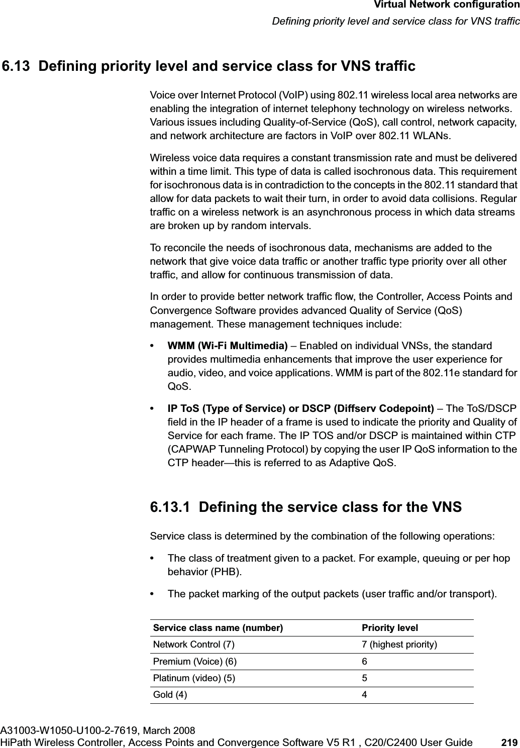 hwc_vnsconfiguration.fmVirtual Network configurationDefining priority level and service class for VNS trafficA31003-W1050-U100-2-7619, March 2008HiPath Wireless Controller, Access Points and Convergence Software V5 R1 , C20/C2400 User Guide 219 6.13 Defining priority level and service class for VNS trafficVoice over Internet Protocol (VoIP) using 802.11 wireless local area networks are enabling the integration of internet telephony technology on wireless networks. Various issues including Quality-of-Service (QoS), call control, network capacity, and network architecture are factors in VoIP over 802.11 WLANs.Wireless voice data requires a constant transmission rate and must be delivered within a time limit. This type of data is called isochronous data. This requirement for isochronous data is in contradiction to the concepts in the 802.11 standard that allow for data packets to wait their turn, in order to avoid data collisions. Regular traffic on a wireless network is an asynchronous process in which data streams are broken up by random intervals.To reconcile the needs of isochronous data, mechanisms are added to the network that give voice data traffic or another traffic type priority over all other traffic, and allow for continuous transmission of data.In order to provide better network traffic flow, the Controller, Access Points and Convergence Software provides advanced Quality of Service (QoS) management. These management techniques include:• WMM (Wi-Fi Multimedia) – Enabled on individual VNSs, the standard provides multimedia enhancements that improve the user experience for audio, video, and voice applications. WMM is part of the 802.11e standard for QoS.• IP ToS (Type of Service) or DSCP (Diffserv Codepoint) – The ToS/DSCP field in the IP header of a frame is used to indicate the priority and Quality of Service for each frame. The IP TOS and/or DSCP is maintained within CTP (CAPWAP Tunneling Protocol) by copying the user IP QoS information to the CTP header—this is referred to as Adaptive QoS. 6.13.1 Defining the service class for the VNSService class is determined by the combination of the following operations:•The class of treatment given to a packet. For example, queuing or per hop behavior (PHB).•The packet marking of the output packets (user traffic and/or transport).Service class name (number) Priority levelNetwork Control (7) 7 (highest priority)Premium (Voice) (6) 6Platinum (video) (5) 5Gold (4) 4