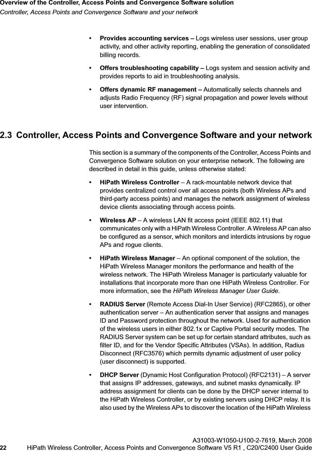 Overview of the Controller, Access Points and Convergence Software solutionhwc_intro.fmController, Access Points and Convergence Software and your networkA31003-W1050-U100-2-7619,March 200822 HiPath Wireless Controller, Access Points and Convergence Software V5 R1 , C20/C2400 User Guide • Provides accounting services – Logs wireless user sessions, user group activity, and other activity reporting, enabling the generation of consolidated billing records.• Offers troubleshooting capability – Logs system and session activity and provides reports to aid in troubleshooting analysis.• Offers dynamic RF management – Automatically selects channels and adjusts Radio Frequency (RF) signal propagation and power levels without user intervention. 2.3 Controller, Access Points and Convergence Software and your networkThis section is a summary of the components of the Controller, Access Points and Convergence Software solution on your enterprise network. The following are described in detail in this guide, unless otherwise stated:• HiPath Wireless Controller – A rack-mountable network device that provides centralized control over all access points (both Wireless APs and third-party access points) and manages the network assignment of wireless device clients associating through access points.• Wireless AP – A wireless LAN fit access point (IEEE 802.11) that communicates only with a HiPath Wireless Controller. A Wireless AP can also be configured as a sensor, which monitors and interdicts intrusions by rogue APs and rogue clients.• HiPath Wireless Manager – An optional component of the solution, the HiPath Wireless Manager monitors the performance and health of the wireless network. The HiPath Wireless Manager is particularly valuable for installations that incorporate more than one HiPath Wireless Controller. For more information, see the HiPath Wireless Manager User Guide.• RADIUS Server (Remote Access Dial-In User Service) (RFC2865), or other authentication server – An authentication server that assigns and manages ID and Password protection throughout the network. Used for authentication of the wireless users in either 802.1x or Captive Portal security modes. The RADIUS Server system can be set up for certain standard attributes, such as filter ID, and for the Vendor Specific Attributes (VSAs). In addition, Radius Disconnect (RFC3576) which permits dynamic adjustment of user policy (user disconnect) is supported.• DHCP Server (Dynamic Host Configuration Protocol) (RFC2131) – A server that assigns IP addresses, gateways, and subnet masks dynamically. IP address assignment for clients can be done by the DHCP server internal to the HiPath Wireless Controller, or by existing servers using DHCP relay. It is also used by the Wireless APs to discover the location of the HiPath Wireless