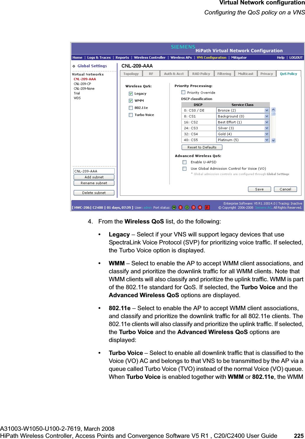 hwc_vnsconfiguration.fmVirtual Network configurationConfiguring the QoS policy on a VNSA31003-W1050-U100-2-7619, March 2008HiPath Wireless Controller, Access Points and Convergence Software V5 R1 , C20/C2400 User Guide 225 4. From the Wireless QoS list, do the following:•Legacy – Select if your VNS will support legacy devices that use SpectraLink Voice Protocol (SVP) for prioritizing voice traffic. If selected, the Turbo Voice option is displayed.•WMM – Select to enable the AP to accept WMM client associations, and classify and prioritize the downlink traffic for all WMM clients. Note that WMM clients will also classify and prioritize the uplink traffic. WMM is part of the 802.11e standard for QoS. If selected, the Turbo Voice and the Advanced Wireless QoS options are displayed.• 802.11e – Select to enable the AP to accept WMM client associations, and classify and prioritize the downlink traffic for all 802.11e clients. The 802.11e clients will also classify and prioritize the uplink traffic. If selected, the Turbo Voice and the Advanced Wireless QoS options are displayed:• Turbo Voice – Select to enable all downlink traffic that is classified to the Voice (VO) AC and belongs to that VNS to be transmitted by the AP via a queue called Turbo Voice (TVO) instead of the normal Voice (VO) queue. When Turbo Voice is enabled together with WMM or 802.11e, the WMM