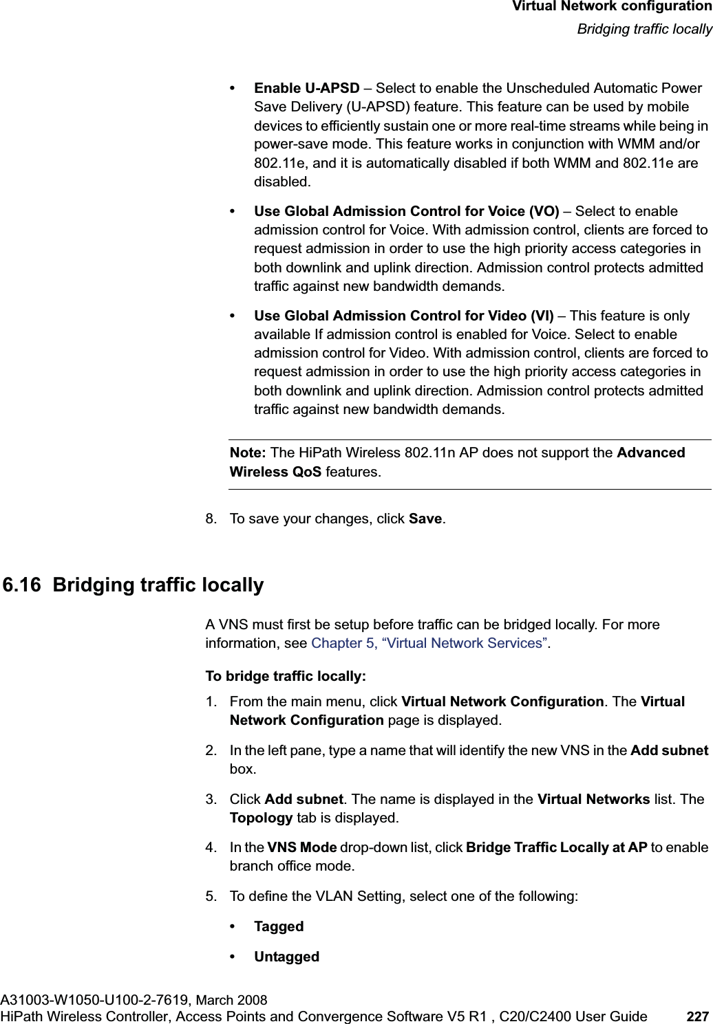 hwc_vnsconfiguration.fmVirtual Network configurationBridging traffic locallyA31003-W1050-U100-2-7619, March 2008HiPath Wireless Controller, Access Points and Convergence Software V5 R1 , C20/C2400 User Guide 227 • Enable U-APSD – Select to enable the Unscheduled Automatic Power Save Delivery (U-APSD) feature. This feature can be used by mobile devices to efficiently sustain one or more real-time streams while being in power-save mode. This feature works in conjunction with WMM and/or 802.11e, and it is automatically disabled if both WMM and 802.11e are disabled.• Use Global Admission Control for Voice (VO) – Select to enable admission control for Voice. With admission control, clients are forced to request admission in order to use the high priority access categories in both downlink and uplink direction. Admission control protects admitted traffic against new bandwidth demands.• Use Global Admission Control for Video (VI) – This feature is only available If admission control is enabled for Voice. Select to enable admission control for Video. With admission control, clients are forced to request admission in order to use the high priority access categories in both downlink and uplink direction. Admission control protects admitted traffic against new bandwidth demands.Note: The HiPath Wireless 802.11n AP does not support the AdvancedWireless QoS features.8. To save your changes, click Save.6.16 Bridging traffic locallyA VNS must first be setup before traffic can be bridged locally. For more information, see Chapter 5, “Virtual Network Services”.To bridge traffic locally:1. From the main menu, click Virtual Network Configuration. The Virtual Network Configuration page is displayed.2. In the left pane, type a name that will identify the new VNS in the Add subnetbox.3. Click Add subnet. The name is displayed in the Virtual Networks list. The Topology tab is displayed.4. In the VNS Mode drop-down list, click Bridge Traffic Locally at AP to enable branch office mode.5. To define the VLAN Setting, select one of the following:•Tagged• Untagged