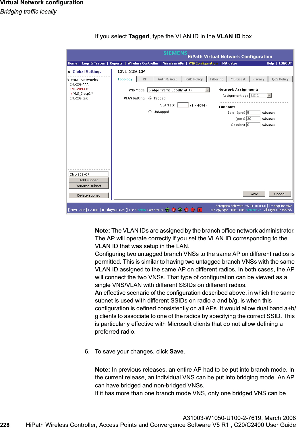 Virtual Network configurationhwc_vnsconfiguration.fmBridging traffic locallyA31003-W1050-U100-2-7619,March 2008228 HiPath Wireless Controller, Access Points and Convergence Software V5 R1 , C20/C2400 User Guide If you select Tagged, type the VLAN ID in the VLAN ID box. Note: The VLAN IDs are assigned by the branch office network administrator. The AP will operate correctly if you set the VLAN ID corresponding to the VLAN ID that was setup in the LAN.Configuring two untagged branch VNSs to the same AP on different radios is permitted. This is similar to having two untagged branch VNSs with the same VLAN ID assigned to the same AP on different radios. In both cases, the AP will connect the two VNSs. That type of configuration can be viewed as a single VNS/VLAN with different SSIDs on different radios.An effective scenario of the configuration described above, in which the same subnet is used with different SSIDs on radio a and b/g, is when this configuration is defined consistently on all APs. It would allow dual band a+b/g clients to associate to one of the radios by specifying the correct SSID. This is particularly effective with Microsoft clients that do not allow defining a preferred radio.6. To save your changes, click Save.Note: In previous releases, an entire AP had to be put into branch mode. In the current release, an individual VNS can be put into bridging mode. An AP can have bridged and non-bridged VNSs.If it has more than one branch mode VNS, only one bridged VNS can be
