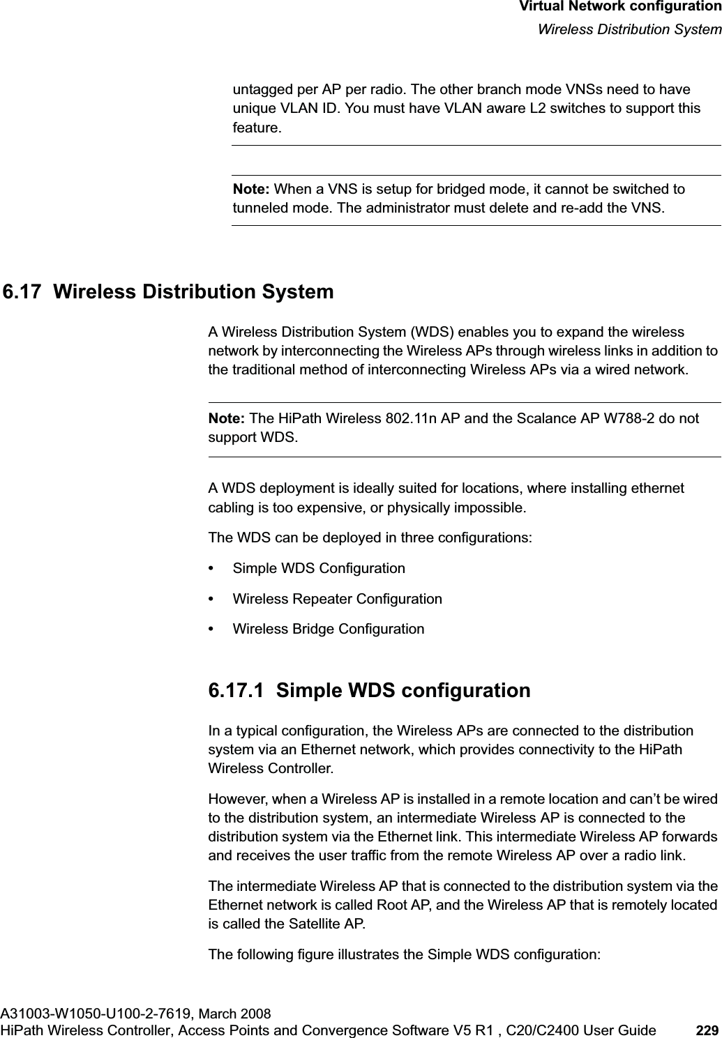 hwc_vnsconfiguration.fmVirtual Network configurationWireless Distribution SystemA31003-W1050-U100-2-7619, March 2008HiPath Wireless Controller, Access Points and Convergence Software V5 R1 , C20/C2400 User Guide 229 untagged per AP per radio. The other branch mode VNSs need to have unique VLAN ID. You must have VLAN aware L2 switches to support this feature.Note: When a VNS is setup for bridged mode, it cannot be switched to tunneled mode. The administrator must delete and re-add the VNS. 6.17 Wireless Distribution System A Wireless Distribution System (WDS) enables you to expand the wireless network by interconnecting the Wireless APs through wireless links in addition to the traditional method of interconnecting Wireless APs via a wired network. Note: The HiPath Wireless 802.11n AP and the Scalance AP W788-2 do not support WDS.A WDS deployment is ideally suited for locations, where installing ethernet cabling is too expensive, or physically impossible. The WDS can be deployed in three configurations:•Simple WDS Configuration•Wireless Repeater Configuration•Wireless Bridge Configuration6.17.1 Simple WDS configurationIn a typical configuration, the Wireless APs are connected to the distribution system via an Ethernet network, which provides connectivity to the HiPath Wireless Controller. However, when a Wireless AP is installed in a remote location and can’t be wired to the distribution system, an intermediate Wireless AP is connected to the distribution system via the Ethernet link. This intermediate Wireless AP forwards and receives the user traffic from the remote Wireless AP over a radio link. The intermediate Wireless AP that is connected to the distribution system via the Ethernet network is called Root AP, and the Wireless AP that is remotely located is called the Satellite AP.The following figure illustrates the Simple WDS configuration: