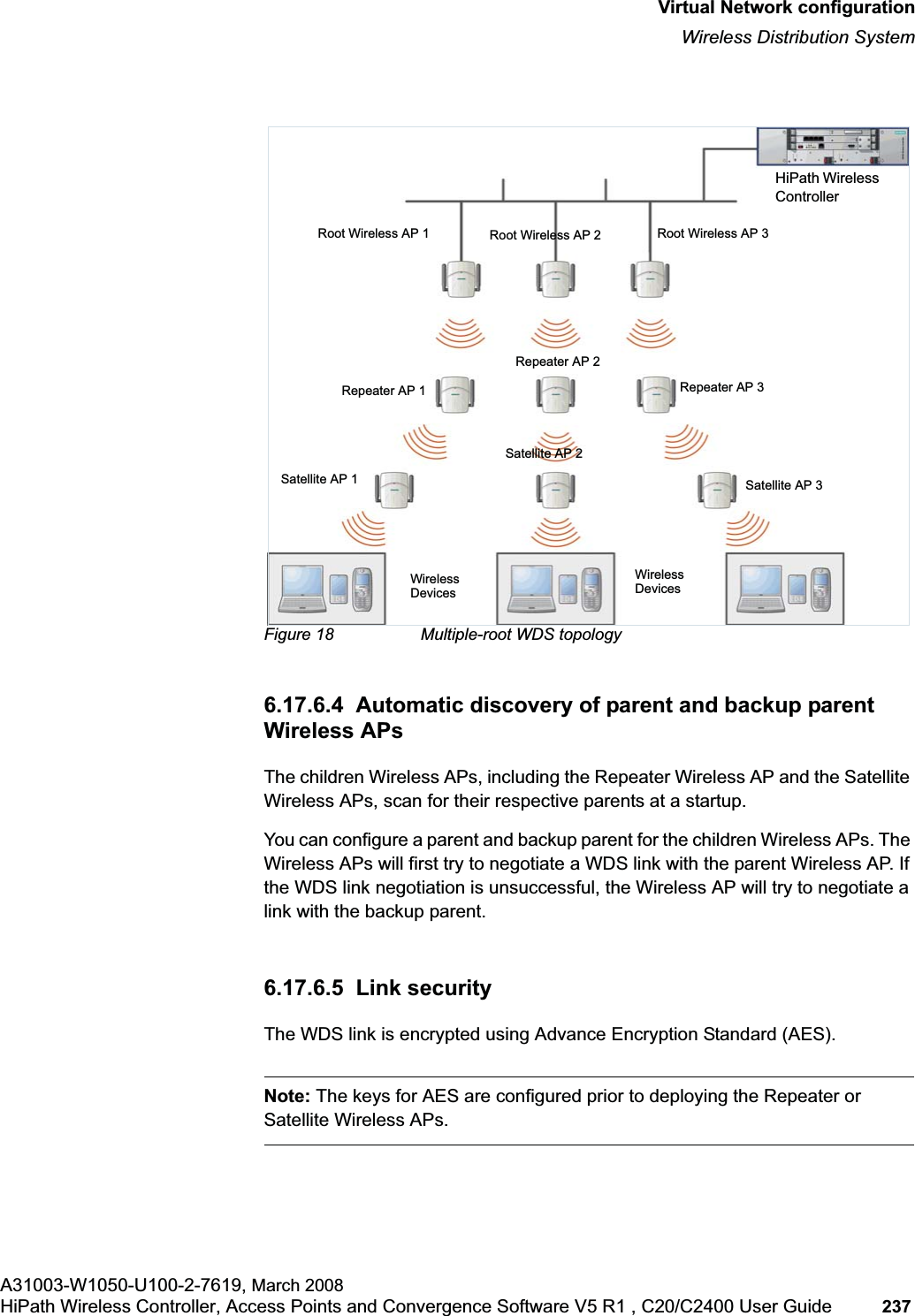 hwc_vnsconfiguration.fmVirtual Network configurationWireless Distribution SystemA31003-W1050-U100-2-7619, March 2008HiPath Wireless Controller, Access Points and Convergence Software V5 R1 , C20/C2400 User Guide 237 Figure 18 Multiple-root WDS topology6.17.6.4 Automatic discovery of parent and backup parent Wireless APsThe children Wireless APs, including the Repeater Wireless AP and the Satellite Wireless APs, scan for their respective parents at a startup. You can configure a parent and backup parent for the children Wireless APs. The Wireless APs will first try to negotiate a WDS link with the parent Wireless AP. If the WDS link negotiation is unsuccessful, the Wireless AP will try to negotiate a link with the backup parent.6.17.6.5 Link securityThe WDS link is encrypted using Advance Encryption Standard (AES).Note: The keys for AES are configured prior to deploying the Repeater or Satellite Wireless APs.Root Wireless AP 1 Root Wireless AP 2 Root Wireless AP 3HiPath Wireless ControllerSatellite AP 2Repeater AP 1Repeater AP 2Repeater AP 3Wireless DevicesWireless DevicesSatellite AP 3Satellite AP 1