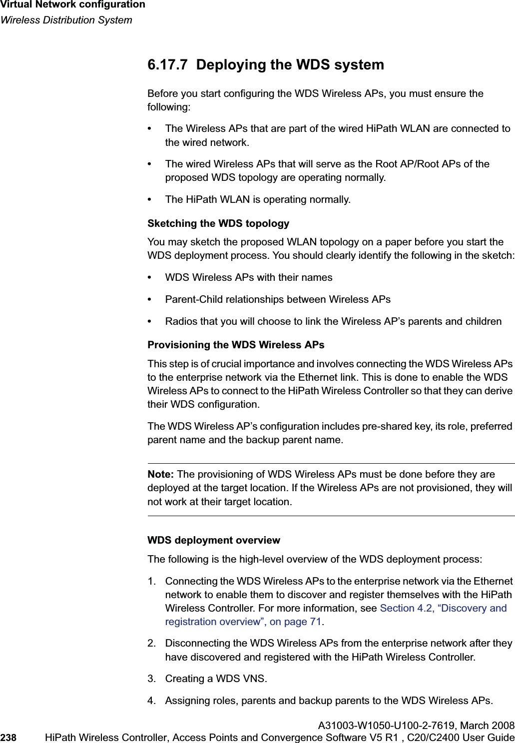 Virtual Network configurationhwc_vnsconfiguration.fmWireless Distribution SystemA31003-W1050-U100-2-7619,March 2008238 HiPath Wireless Controller, Access Points and Convergence Software V5 R1 , C20/C2400 User Guide 6.17.7 Deploying the WDS systemBefore you start configuring the WDS Wireless APs, you must ensure the following:•The Wireless APs that are part of the wired HiPath WLAN are connected to the wired network. •The wired Wireless APs that will serve as the Root AP/Root APs of the proposed WDS topology are operating normally.•The HiPath WLAN is operating normally. Sketching the WDS topologyYou may sketch the proposed WLAN topology on a paper before you start the WDS deployment process. You should clearly identify the following in the sketch:•WDS Wireless APs with their names•Parent-Child relationships between Wireless APs•Radios that you will choose to link the Wireless AP’s parents and childrenProvisioning the WDS Wireless APsThis step is of crucial importance and involves connecting the WDS Wireless APs to the enterprise network via the Ethernet link. This is done to enable the WDS Wireless APs to connect to the HiPath Wireless Controller so that they can derive their WDS configuration. The WDS Wireless AP’s configuration includes pre-shared key, its role, preferred parent name and the backup parent name. Note: The provisioning of WDS Wireless APs must be done before they are deployed at the target location. If the Wireless APs are not provisioned, they will not work at their target location.WDS deployment overviewThe following is the high-level overview of the WDS deployment process:1. Connecting the WDS Wireless APs to the enterprise network via the Ethernet network to enable them to discover and register themselves with the HiPath Wireless Controller. For more information, see Section 4.2, “Discovery and registration overview”, on page 71.2. Disconnecting the WDS Wireless APs from the enterprise network after they have discovered and registered with the HiPath Wireless Controller.3. Creating a WDS VNS.4. Assigning roles, parents and backup parents to the WDS Wireless APs.