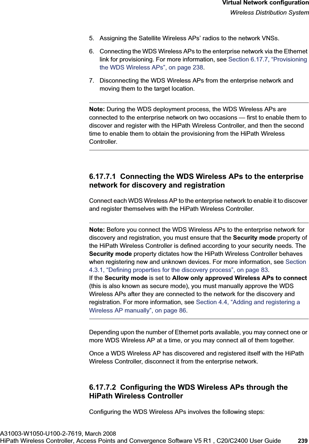 hwc_vnsconfiguration.fmVirtual Network configurationWireless Distribution SystemA31003-W1050-U100-2-7619, March 2008HiPath Wireless Controller, Access Points and Convergence Software V5 R1 , C20/C2400 User Guide 239 5. Assigning the Satellite Wireless APs’ radios to the network VNSs.6. Connecting the WDS Wireless APs to the enterprise network via the Ethernet link for provisioning. For more information, see Section 6.17.7, “Provisioning the WDS Wireless APs”, on page 238.7. Disconnecting the WDS Wireless APs from the enterprise network and moving them to the target location.Note: During the WDS deployment process, the WDS Wireless APs are connected to the enterprise network on two occasions — first to enable them to discover and register with the HiPath Wireless Controller, and then the second time to enable them to obtain the provisioning from the HiPath Wireless Controller.6.17.7.1 Connecting the WDS Wireless APs to the enterprise network for discovery and registrationConnect each WDS Wireless AP to the enterprise network to enable it to discover and register themselves with the HiPath Wireless Controller.Note: Before you connect the WDS Wireless APs to the enterprise network for discovery and registration, you must ensure that the Security mode property of the HiPath Wireless Controller is defined according to your security needs. The Security mode property dictates how the HiPath Wireless Controller behaves when registering new and unknown devices. For more information, see Section4.3.1, “Defining properties for the discovery process”, on page 83.If the Security mode is set to Allow only approved Wireless APs to connect (this is also known as secure mode), you must manually approve the WDS Wireless APs after they are connected to the network for the discovery and registration. For more information, see Section 4.4, “Adding and registering a Wireless AP manually”, on page 86.Depending upon the number of Ethernet ports available, you may connect one or more WDS Wireless AP at a time, or you may connect all of them together.Once a WDS Wireless AP has discovered and registered itself with the HiPath Wireless Controller, disconnect it from the enterprise network.6.17.7.2 Configuring the WDS Wireless APs through the HiPath Wireless ControllerConfiguring the WDS Wireless APs involves the following steps:
