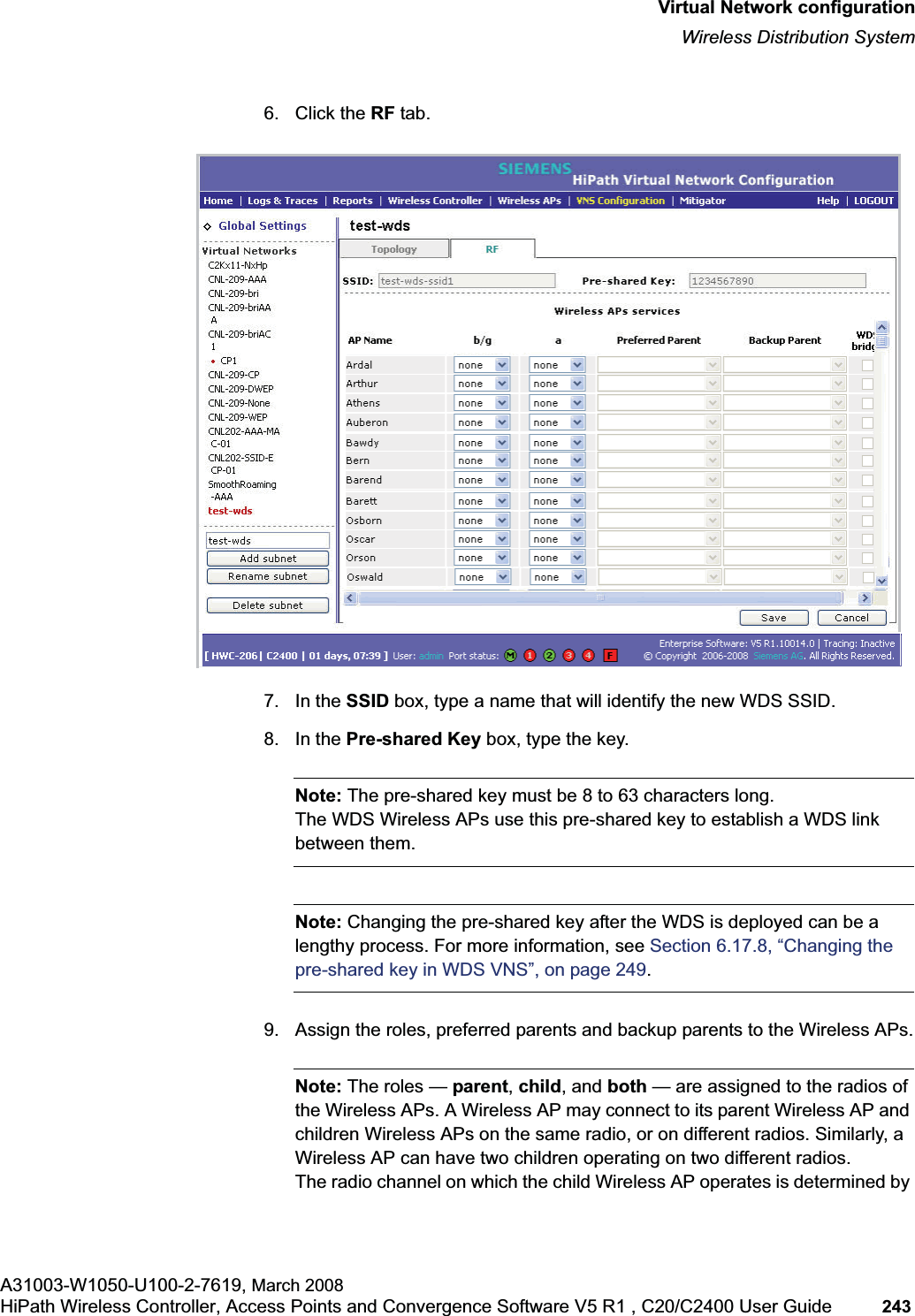 hwc_vnsconfiguration.fmVirtual Network configurationWireless Distribution SystemA31003-W1050-U100-2-7619, March 2008HiPath Wireless Controller, Access Points and Convergence Software V5 R1 , C20/C2400 User Guide 243 6. Click the RF tab.7. In the SSID box, type a name that will identify the new WDS SSID.8. In the Pre-shared Key box, type the key.Note: The pre-shared key must be 8 to 63 characters long. The WDS Wireless APs use this pre-shared key to establish a WDS link between them.Note: Changing the pre-shared key after the WDS is deployed can be a lengthy process. For more information, see Section 6.17.8, “Changing the pre-shared key in WDS VNS”, on page 249.9. Assign the roles, preferred parents and backup parents to the Wireless APs.Note: The roles — parent,child, and both — are assigned to the radios of the Wireless APs. A Wireless AP may connect to its parent Wireless AP and children Wireless APs on the same radio, or on different radios. Similarly, a Wireless AP can have two children operating on two different radios.The radio channel on which the child Wireless AP operates is determined by