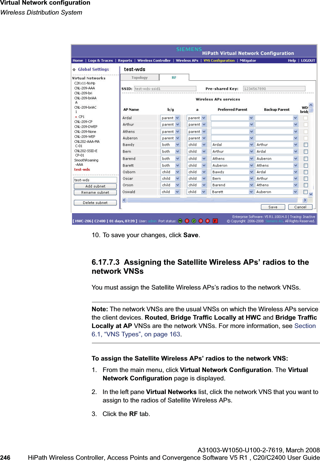 Virtual Network configurationhwc_vnsconfiguration.fmWireless Distribution SystemA31003-W1050-U100-2-7619,March 2008246 HiPath Wireless Controller, Access Points and Convergence Software V5 R1 , C20/C2400 User Guide 10. To save your changes, click Save.6.17.7.3 Assigning the Satellite Wireless APs’ radios to the network VNSsYou must assign the Satellite Wireless APs’s radios to the network VNSs.Note: The network VNSs are the usual VNSs on which the Wireless APs service the client devices. Routed,Bridge Traffic Locally at HWC and Bridge Traffic Locally at AP VNSs are the network VNSs. For more information, see Section6.1, “VNS Types”, on page 163.To assign the Satellite Wireless APs’ radios to the network VNS:1. From the main menu, click Virtual Network Configuration. The Virtual Network Configuration page is displayed.2. In the left pane Virtual Networks list, click the network VNS that you want to assign to the radios of Satellite Wireless APs.3. Click the RF tab.